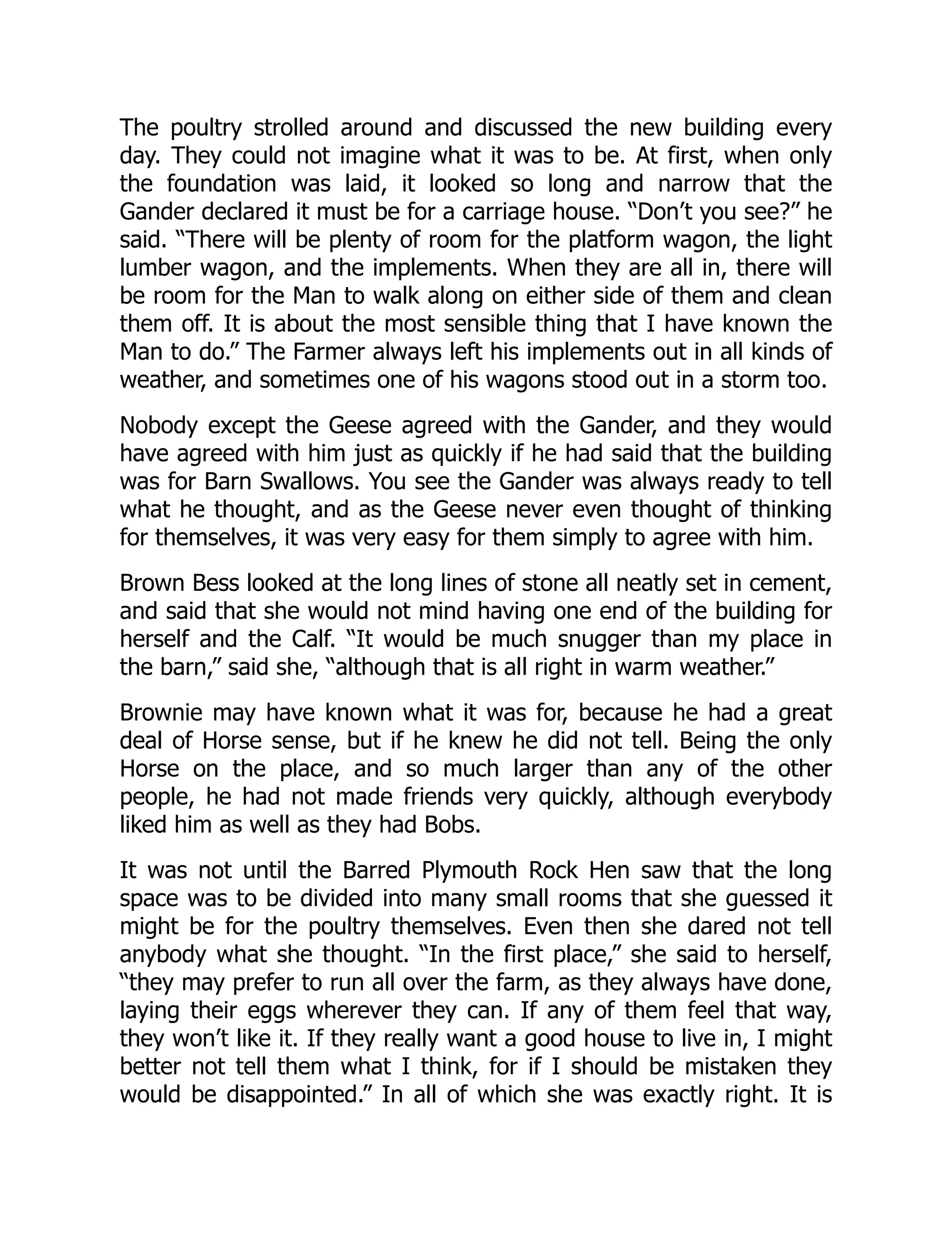 The poultry strolled around and discussed the new building every
day. They could not imagine what it was to be. At first, when only
the foundation was laid, it looked so long and narrow that the
Gander declared it must be for a carriage house. “Don’t you see?” he
said. “There will be plenty of room for the platform wagon, the light
lumber wagon, and the implements. When they are all in, there will
be room for the Man to walk along on either side of them and clean
them off. It is about the most sensible thing that I have known the
Man to do.” The Farmer always left his implements out in all kinds of
weather, and sometimes one of his wagons stood out in a storm too.
Nobody except the Geese agreed with the Gander, and they would
have agreed with him just as quickly if he had said that the building
was for Barn Swallows. You see the Gander was always ready to tell
what he thought, and as the Geese never even thought of thinking
for themselves, it was very easy for them simply to agree with him.
Brown Bess looked at the long lines of stone all neatly set in cement,
and said that she would not mind having one end of the building for
herself and the Calf. “It would be much snugger than my place in
the barn,” said she, “although that is all right in warm weather.”
Brownie may have known what it was for, because he had a great
deal of Horse sense, but if he knew he did not tell. Being the only
Horse on the place, and so much larger than any of the other
people, he had not made friends very quickly, although everybody
liked him as well as they had Bobs.
It was not until the Barred Plymouth Rock Hen saw that the long
space was to be divided into many small rooms that she guessed it
might be for the poultry themselves. Even then she dared not tell
anybody what she thought. “In the first place,” she said to herself,
“they may prefer to run all over the farm, as they always have done,
laying their eggs wherever they can. If any of them feel that way,
they won’t like it. If they really want a good house to live in, I might
better not tell them what I think, for if I should be mistaken they
would be disappointed.” In all of which she was exactly right. It is
 
