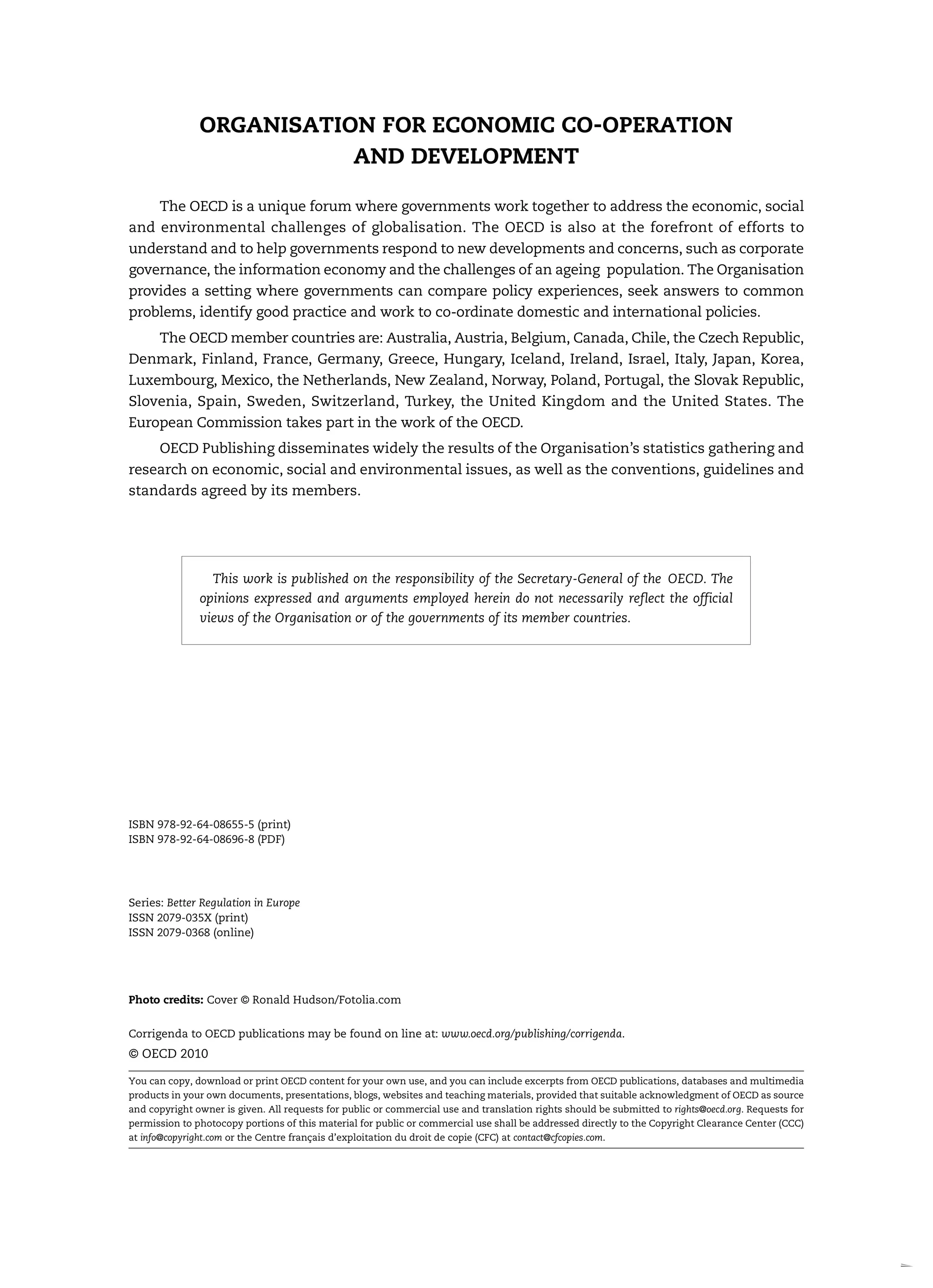 ORGANISATION FOR ECONOMIC CO-OPERATION
AND DEVELOPMENT
The OECD is a unique forum where governments work together to address the economic, social
and environmental challenges of globalisation. The OECD is also at the forefront of efforts to
understand and to help governments respond to new developments and concerns, such as corporate
governance, the information economy and the challenges of an ageing population. The Organisation
provides a setting where governments can compare policy experiences, seek answers to common
problems, identify good practice and work to co-ordinate domestic and international policies.
The OECD member countries are: Australia, Austria, Belgium, Canada, Chile, the Czech Republic,
Denmark, Finland, France, Germany, Greece, Hungary, Iceland, Ireland, Israel, Italy, Japan, Korea,
Luxembourg, Mexico, the Netherlands, New Zealand, Norway, Poland, Portugal, the Slovak Republic,
Slovenia, Spain, Sweden, Switzerland, Turkey, the United Kingdom and the United States. The
European Commission takes part in the work of the OECD.
OECD Publishing disseminates widely the results of the Organisation’s statistics gathering and
research on economic, social and environmental issues, as well as the conventions, guidelines and
standards agreed by its members.
ISBN 978-92-64-08655-5 (print)
ISBN 978-92-64-08696-8 (PDF)
Series: Better Regulation in Europe
ISSN 2079-035X (print)
ISSN 2079-0368 (online)
Photo credits: Cover © Ronald Hudson/Fotolia.com
Corrigenda to OECD publications may be found on line at: www.oecd.org/publishing/corrigenda.
© OECD 2010
You can copy, download or print OECD content for your own use, and you can include excerpts from OECD publications, databases and multimedia
products in your own documents, presentations, blogs, websites and teaching materials, provided that suitable acknowledgment of OECD as source
and copyright owner is given. All requests for public or commercial use and translation rights should be submitted to rights@oecd.org. Requests for
permission to photocopy portions of this material for public or commercial use shall be addressed directly to the Copyright Clearance Center (CCC)
at info@copyright.com or the Centre français d’exploitation du droit de copie (CFC) at contact@cfcopies.com.
This work is published on the responsibility of the Secretary-General of the OECD. The
opinions expressed and arguments employed herein do not necessarily reflect the official
views of the Organisation or of the governments of its member countries.
 