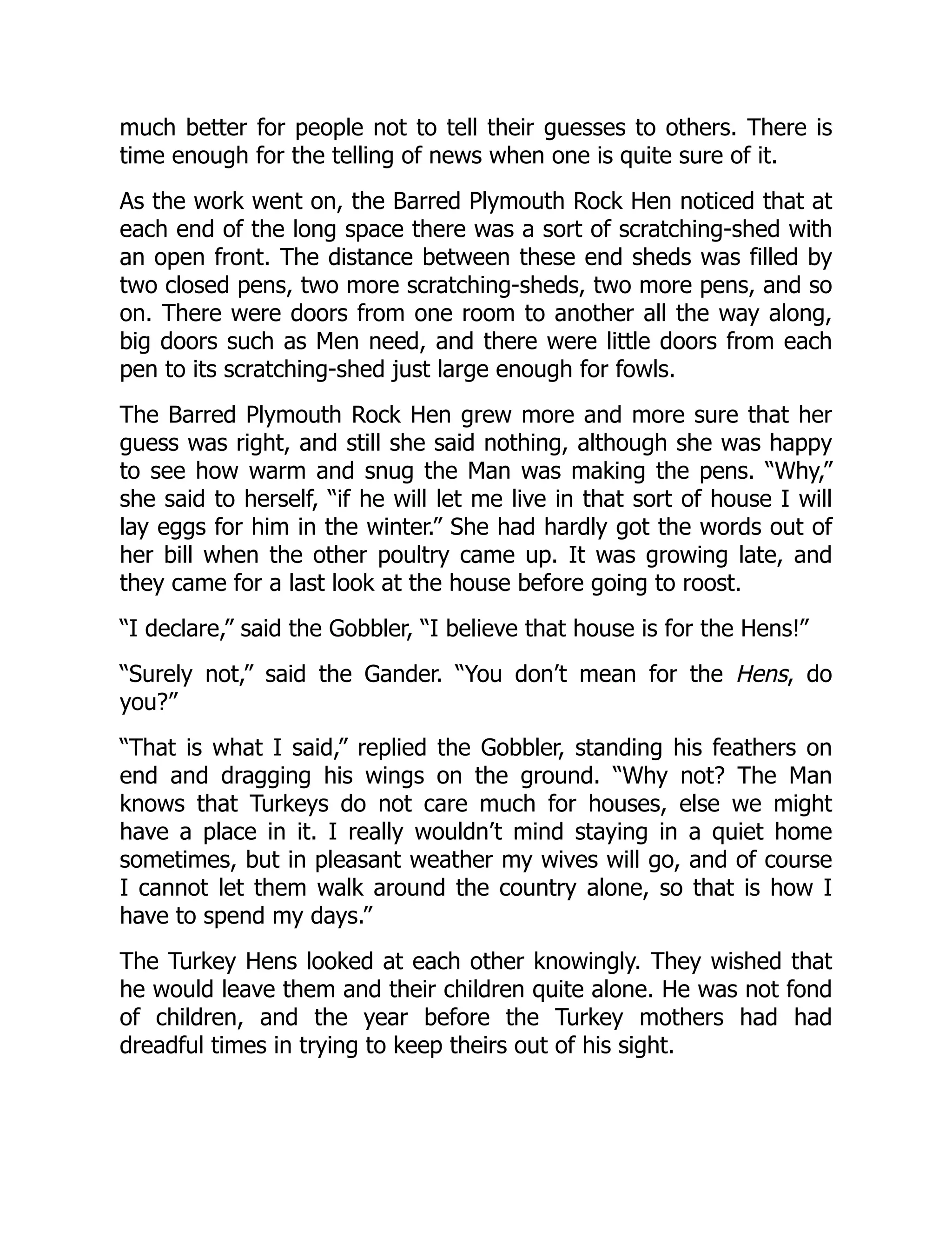 much better for people not to tell their guesses to others. There is
time enough for the telling of news when one is quite sure of it.
As the work went on, the Barred Plymouth Rock Hen noticed that at
each end of the long space there was a sort of scratching-shed with
an open front. The distance between these end sheds was filled by
two closed pens, two more scratching-sheds, two more pens, and so
on. There were doors from one room to another all the way along,
big doors such as Men need, and there were little doors from each
pen to its scratching-shed just large enough for fowls.
The Barred Plymouth Rock Hen grew more and more sure that her
guess was right, and still she said nothing, although she was happy
to see how warm and snug the Man was making the pens. “Why,”
she said to herself, “if he will let me live in that sort of house I will
lay eggs for him in the winter.” She had hardly got the words out of
her bill when the other poultry came up. It was growing late, and
they came for a last look at the house before going to roost.
“I declare,” said the Gobbler, “I believe that house is for the Hens!”
“Surely not,” said the Gander. “You don’t mean for the Hens, do
you?”
“That is what I said,” replied the Gobbler, standing his feathers on
end and dragging his wings on the ground. “Why not? The Man
knows that Turkeys do not care much for houses, else we might
have a place in it. I really wouldn’t mind staying in a quiet home
sometimes, but in pleasant weather my wives will go, and of course
I cannot let them walk around the country alone, so that is how I
have to spend my days.”
The Turkey Hens looked at each other knowingly. They wished that
he would leave them and their children quite alone. He was not fond
of children, and the year before the Turkey mothers had had
dreadful times in trying to keep theirs out of his sight.
 