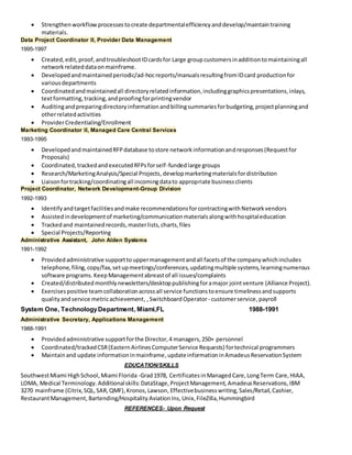  Strengthenworkflowprocessestocreate departmentalefficiencyanddevelop/maintaintraining
materials.
Data Project Coordinator II, Provider Data Management
1995-1997
 Created,edit,proof,andtroubleshootIDcardsfor Large groupcustomersinadditiontomaintainingall
networkrelateddataonmainframe.
 Developedandmaintainedperiodic/ad-hocreports/manualsresultingfromIDcard productionfor
variousdepartments
 Coordinatedandmaintainedall directoryrelatedinformation,includinggraphicspresentations,inlays,
textformatting,tracking,andproofingforprintingvendor
 Auditingandpreparingdirectoryinformationandbillingsummariesforbudgeting,projectplanningand
otherrelatedactivities
 ProviderCredentialing/Enrollment
Marketing Coordinator II, Managed Care Central Services
1993-1995
 DevelopedandmaintainedRFPdatabase tostore networkinformationandresponses(Requestfor
Proposals)
 Coordinated,trackedandexecutedRFPsforself-fundedlarge groups
 Research/MarketingAnalysis/Special Projects,developmarketingmaterialsfordistribution
 Liaisonfortracking/coordinatingall incomingdatato appropriate businessclients
Project Coordinator, Network Development-Group Division
1992-1993
 Identifyandtargetfacilitiesandmake recommendationsforcontractingwithNetworkvendors
 Assistedindevelopmentof marketing/communicationmaterialsalongwithhospitaleducation
 Trackedand maintainedrecords,masterlists,charts,files
 Special Projects/Reporting
Administrative Assistant, John Alden Systems
1991-1992
 Providedadministrative supporttouppermanagementandall facetsof the companywhichincludes
telephone,filing,copy/fax,setupmeetings/conferences,updatingmultiple systems,learningnumerous
software programs.KeepManagementabreastof all issues/complaints
 Created/distributedmonthlynewsletters/desktoppublishingforamajor jointventure (Alliance Project).
 Exercisespositive teamcollaborationacrossall service functionstoensure timelinessandsupports
qualityandservice metricachievement, ,SwitchboardOperator- customerservice,payroll
System One, TechnologyDepartment, Miami,FL 1988-1991
Administrative Secretary, Applications Management
1988-1991
 Providedadministrative supportforthe Director,4 managers,250+ personnel
 Coordinated/trackedCSR(EasternAirlinesComputerService Requests) fortechnical programmers
 Maintainand update informationinmainframe,updateinformationinAmadeusReservationSystem
EDUCATION/SKILLS
SouthwestMiami HighSchool,Miami Florida -Grad1978, CertificatesinManagedCare,LongTerm Care,HIAA,
LOMA, Medical Terminology.Additionalskills: DataStage,ProjectManagement, AmadeusReservations, IBM
3270 mainframe (Citrix,SQL,SAR,QMF),Kronos,Lawson, Effectivebusinesswriting,Sales/Retail, Cashier,
RestaurantManagement, Bartending/Hospitality AviationIns,Unix,FileZilla,Hummingbird
REFERENCES- Upon Request
 