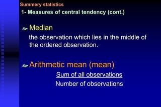 1- Measures of central tendency (cont.)
 Median
the observation which lies in the middle of
the ordered observation.
 Arithmetic mean (mean)
Sum of all observations
Number of observations
Summery statistics
 