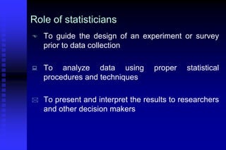 Role of statisticians
 To guide the design of an experiment or survey
prior to data collection
 To analyze data using proper statistical
procedures and techniques
 To present and interpret the results to researchers
and other decision makers
 
