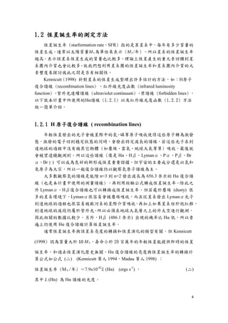 4
1.2 恆星誕生率的測定方法
恆星誕生率 (starformation rate，SFR) 指的是某星系中，每年有多少質量的
恆星生成，通常以太陽質量M○‧為單位來表示 (M○‧/年) 。所以星系的恆星誕生率
越高，表示該星系恆星生成的質量也比較多，理論上恆星產生的重元素回饋到星
系團內介質也會比較多。故我們想利用星系團的恆星誕生率和星系團內介質的元
素豐度來探討彼此之間是否有相關性。
Kennicutt (1998) 針對星系的恆星生成整理出許多估計的方法，如：H原子
復合譜線 (recombination lines) 、紅外線光度函數 (infrared luminosity
function) 、紫外光連續譜線 (ultraviolet continuum) 、禁譜線 (forbidden lines) 。
以下就本計畫中所使用的Hα譜線 (1.2.1) 以及紅外線光度函數 (1.2.2) 方法
做一簡單介紹。
1.2.1 H 原子復合譜線 ( recombination lines)
年輕恆星發出的光子會被星際中的氫、磷等原子吸收使得這些原子轉為激發
態，激發的電子回到穩定狀態的同時，會發出特定波長的譜線，若這些光子在到
達地球的過程中沒有被其它物體 (如塵埃、雲氣、地球大氣等等) 吸收，最後就
會被望遠鏡觀測到。所以這些譜線 (像是 Hα、Hβ、Lymanα、Pα、Pβ、Br
α、Brγ) 可以成為良好的新形成恆星重要證據，但宇宙的主要成分還是以氫和
氦原子為大宗，所以一般復合譜線仍以觀察氫原子譜線為主。
大多數觀察氫的譜線是能階 n=3 到 n=2 發出波長為 656.3 奈米的 Hα 復合譜
線 (也是本計畫中使用的測量譜線) ，再利用經驗公式轉成恆星誕生率。除此之
外 Lymanα、Hβ復合譜線也可以轉換成恆星誕生率。但若處於塵埃 (dusty) 很
多的星系環境下，Lymanα很容易會被塵埃吸收，而且從星系發出 Lymanα光子
到達地球的過程也很容易被銀河系的星際介質吸收，再加上如果星系位於低紅移，
到達地球的波段仍屬於紫外光，所以必須在地球大氣層之上的外太空進行觀測，
因此相關的數據比較少。另外，Hβ (486.1 奈米) 出現的機率比 Hα 低，所以普
遍上仍使用 Hα 復合譜線計算恆星誕生率。
通常恆星誕生率與該星系亮度的轉換和恆星演化的模型有關，但 Kennicutt
(1998) 認為質量大於 10 M○‧，壽命小於 20 百萬年的年輕恆星能提供即時的恆星
誕生率，和過去恆星演化歷史無關。Hα 復合譜線的亮度與恆星誕生率的轉換計
算公式如公式 (二) (Kennicutt 等人 1994，Madau 等人 1998) ：
恆星誕生率 (M○‧/年) ＝7.9×10-42
L (Hα) (ergs s-1
) ， (二)
其中 L (Hα) 為 Hα 譜線的光度。
 