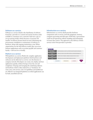 IBM Sales and Distribution 11
Infrastructure as a service
Infrastructure as a service (IaaS) provides hardware
components such as servers, network equipment, memory,
computer processing and disk space. With IaaS, a government
could run all operations without installing and maintaining
in-house data centers. The approach to the delivery of these
services varies from provider to provider.
Software as a service
Software as a service (SaaS) is the distribution of software
hosted by a provider in a central and remote location, made
available to consumers over a network. SaaS uses a pay-as
you-go pricing model, which decreases or increases the
number of software licenses based on need, eliminating the
procurement, installation or maintenance of software or
hardware, along with ongoing maintenance costs. When
organizations use the SaaS delivery model, they can access
business applications such as accounts payable and customer
loyalty — and can do so virtually.
Platform as a service
With platform as a service (PaaS), the complete application
development and deployment platform (both hardware and
software) can be delivered as a service over the Internet or
company network. Developers can create, test, deploy and host
applications quickly, without having to bear the cost and
complexity of buying and managing the underlying software
and hardware. PaaS is often referred to as “cloudware.” In
some cases, web services, web 2.0 capabilities and middleware
are offered as an integrated platform on which applications can
be built, assembled and run.
 