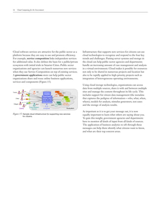 16 Cloud Computing for the Government
Cloud software services are attractive for the public sector as a
platform because they are easy to use and promote efficiency.
For example, service composition links independent services
for additional value. It also defines the basis for a public/private
ecosystem with initial trials in Smarter Cities. Public sector
organizations and agencies can launch numerous new services
when they use Service Composition on top of existing services.
A government applications store can help public sector
organizations share and reuse online business applications,
services and components (Figure 15).
Infrastructure that supports new services for citizens can use
cloud technologies to recognize and respond to the four key
trends and challenges. Putting server systems and storage in
the cloud can help public sector agencies and departments
handle an increasing amount of case management and analysis
in a virtual environment. Cloud makes it possible for resources
not only to be shared in numerous projects and location but
also to be rapidly applied to high-priority projects such as
integration of heterogeneous operating environments.
Using cloud storage technologies, organizations can access
data from multiple sources, share it with and between multiple
sites and manage the content throughout its life cycle. This
includes support for citizen data management (the metadata
that captures the pedigree of information — who, what, when,
where), models for analysis, stimulus generators, test cases
and the storage of analysis results.
As important as it is to get your message out, it is now
equally important to learn what others are saying about you.
To gain this insight, government agencies and departments
have to monitor all kinds of input from all kinds of sources.
The application of business analytics to sift through these
messages can help them identify what citizens want to know,
and what are their top concern areas.
Figure 15: Sample cloud infrastructure for supporting new services 	
				 for citizens.
 