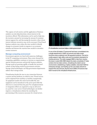 IBM Sales and Distribution 17
The capture of web metrics and the application of business
analytics can also help determine citizen interest in the
incentives offered. This information can be used to help tune
the incentive amount by increasing the amount if consumer
interest appears low and decreasing the incentive when citizen
interest indicates incentives may not be necessary. Cloud-based
business analytics may reduce the time needed to identify
changes in economic trends in response to an economic
stimulus and shorten the reaction time needed to introduce
counter measures
Manage computing environment
Government agencies are faced with numerous challenges
in the IT computing environment. Data center demand for
computing capabilities continues to increase as organizations
operate business processes and provide business analytics.
Storage needs are growing rapidly to handle the increased
volume of data being created by government activities.
Storage cloud technologies can help government departments
address their storage needs.
Virtualization breaks the one-to-one connection between
a system and the hardware on which it runs. Virtual servers
can be migrated from machine to machine transparently.
As equipment reaches the end of serviceable life, new
equipment can be introduced to the server pool while the
old server is removed from the pool. No reimplementation
or integration efforts are required to swap an old server
in a pool for a new server. Cloud technologies can further
improve a virtualization solution by extending the
provisioning of the resources necessary for virtual servers.
IT virtualization services helps a state government
In one of the US states, IT personnel had been consolidated into
a single department in 2005, but servers and data center
functions were scattered over 38 separate locations. This led to
costly support, high utility costs and inconsistent standards for
hosting services. The state engaged IBM to help them resolve
the issue in early 2009. IBM helped the state consolidate 37 data
centers into two data centers, virtualizing the state’s server
environment, establishing a highly available, redundant SAN for
enterprise storage, and beefing up the core state network to
support the new services. By the end of 2009, 510 servers had
been moved to the virtualized infrastructure.
 