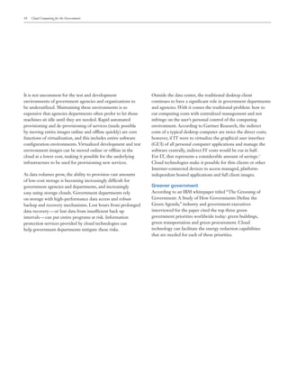 18 Cloud Computing for the Government
It is not uncommon for the test and development
environments of government agencies and organizations to
be underutilized. Maintaining these environments is so
expensive that agencies departments often prefer to let those
machines sit idle until they are needed. Rapid automated
provisioning and de-provisioning of services (made possible
by moving entire images online and offline quickly) are core
functions of virtualization, and this includes entire software
configuration environments. Virtualized development and test
environment images can be moved online or offline in the
cloud at a lower cost, making it possible for the underlying
infrastructure to be used for provisioning new services.
As data volumes grow, the ability to provision vast amounts
of low-cost storage is becoming increasingly difficult for
government agencies and departments, and increasingly
easy using storage clouds. Government departments rely
on storage with high-performance data access and robust
backup and recovery mechanisms. Lost hours from prolonged
data recovery — or lost data from insufficient back up
intervals — can put entire programs at risk. Information
protection services provided by cloud technologies can
help government departments mitigate these risks.
Outside the data center, the traditional desktop client
continues to have a significant role in government departments
and agencies. With it comes the traditional problem: how to
cut computing costs with centralized management and not
infringe on the user’s personal control of the computing
environment. According to Gartner Research, the indirect
costs of a typical desktop computer are twice the direct costs;
however, if IT were to virtualize the graphical user interface
(GUI) of all personal computer applications and manage the
software centrally, indirect IT costs would be cut in half.
For IT, that represents a considerable amount of savings.1
Cloud technologies make it possible for thin clients or other
Internet-connected devices to access managed, platform-
independent hosted applications and full client images.
Greener government
According to an IBM whitepaper titled “The Greening of
Government: A Study of How Governments Define the
Green Agenda,” industry and government executives
interviewed for the paper cited the top three green
government priorities worldwide today: green buildings,
green transportation and green procurement. Cloud
technology can facilitate the energy reduction capabilities
that are needed for each of these priorities.
 