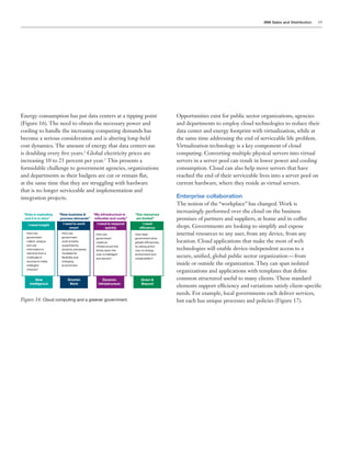 IBM Sales and Distribution 19
Energy consumption has put data centers at a tipping point
(Figure 16). The need to obtain the necessary power and
cooling to handle the increasing computing demands has
become a serious consideration and is altering long-held
cost dynamics. The amount of energy that data centers use
is doubling every five years.2
Global electricity prices are
increasing 10 to 25 percent per year.3
This presents a
formidable challenge to government agencies, organizations
and departments as their budgets are cut or remain flat,
at the same time that they are struggling with hardware
that is no longer serviceable and implementation and
integration projects.
“Data is exploding
and it is in silos”
“New business &
process demands”
“My infrastructure is
inflexible and costly”
“Our resources
are limited”
I need insight I need to work
smart
I need to respond
quickly
I need
efficiency
New
Intelligence
Smarter
Work
Dynamic
Infrastructure
Green &
Beyond
How can
government
collect, analyze
and use
information in
real time from a
multitude of
sources to make
intelligent
choices?
How can
government
work smarter,
supported by
dynamic processes
modeled for
flexibility and
changing
environment
How does
government drive
greater efficiencies,
by taking action
now on energy,
environment and
sustainability?
How can
government
create an
infrastructure that
drives down the
cost, is intelligent
and secure?
Figure 16: Cloud computing and a greener government.
Opportunities exist for public sector organizations, agencies
and departments to employ cloud technologies to reduce their
data center and energy footprint with virtualization, while at
the same time addressing the end of serviceable life problem.
Virtualization technology is a key component of cloud
computing. Converting multiple physical servers into virtual
servers in a server pool can result in lower power and cooling
consumption. Cloud can also help move servers that have
reached the end of their serviceable lives into a server pool on
current hardware, where they reside as virtual servers.
Enterprise collaboration
The notion of the “workplace” has changed. Work is
increasingly performed over the cloud on the business
premises of partners and suppliers, at home and in coffee
shops. Governments are looking to simplify and expose
internal resources to any user, from any device, from any
location. Cloud applications that make the most of web
technologies will enable device-independent access to a
secure, unified, global public sector organization — from
inside or outside the organization. They can span isolated
organizations and applications with templates that define
common structured useful to many clients. These standard
elements support efficiency and variations satisfy client-specific
needs. For example, local governments each deliver services,
but each has unique processes and policies (Figure 17).
 
