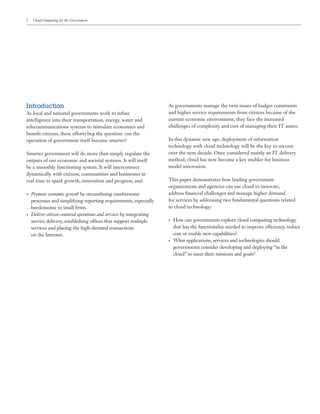 2 Cloud Computing for the Government
Introduction
As local and national governments work to infuse
intelligence into their transportation, energy, water and
telecommunications systems to stimulate economies and
benefit citizens, these efforts beg the question: can the
operation of government itself become smarter?
Smarter government will do more than simply regulate the
outputs of our economic and societal systems. It will itself
be a smoothly functioning system. It will interconnect
dynamically with citizens, communities and businesses in
real time to spark growth, innovation and progress, and:
•	 Promote economic growth by streamlining cumbersome
processes and simplifying reporting requirements, especially
burdensome to small firms.
•	 Deliver citizen-centered operations and services by integrating
service delivery, establishing offices that support multiple
services and placing the high-demand transactions
on the Internet.
As governments manage the twin issues of budget constraints
and higher service requirements from citizens because of the
current economic environment, they face the increased
challenges of complexity and cost of managing their IT assets.
In this dynamic new age, deployment of information
technology with cloud technology will be the key to success
over the next decade. Once considered mainly an IT delivery
method, cloud has now become a key enabler for business
model innovation.
This paper demonstrates how leading government
organizations and agencies can use cloud to innovate,
address financial challenges and manage higher demand
for services by addressing two fundamental questions related
to cloud technology:
•	 How can governments explore cloud computing technology
that has the functionality needed to improve efficiency, reduce
cost or enable new capabilities?
•	 What applications, services and technologies should
governments consider developing and deploying “in the
cloud” to meet their missions and goals?
 