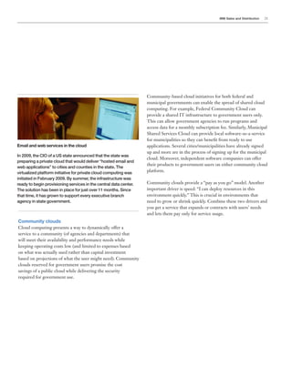 IBM Sales and Distribution 21
Community clouds
Cloud computing presents a way to dynamically offer a
service to a community (of agencies and departments) that
will meet their availability and performance needs while
keeping operating costs low (and limited to expenses based
on what was actually used rather than capital investment
based on projections of what the user might need). Community
clouds reserved for government users promise the cost
savings of a public cloud while delivering the security
required for government use.
Email and web services in the cloud
In 2009, the CIO of a US state announced that the state was
preparing a private cloud that would deliver “hosted email and
web applications” to cities and counties in the state. The
virtualized platform initiative for private cloud computing was
initiated in February 2009. By summer, the infrastructure was
ready to begin provisioning services in the central data center.
The solution has been in place for just over 11 months. Since
that time, it has grown to support every executive branch
agency in state government.
Community-based cloud initiatives for both federal and
municipal governments can enable the spread of shared cloud
computing. For example, Federal Community Cloud can
provide a shared IT infrastructure to government users only.
This can allow government agencies to run programs and
access data for a monthly subscription fee. Similarly, Municipal
Shared Services Cloud can provide local software-as-a-service
for municipalities so they can benefit from ready to use
applications. Several cities/municipalities have already signed
up and more are in the process of signing up for the municipal
cloud. Moreover, independent software companies can offer
their products to government users on either community cloud
platform.
Community clouds provide a “pay as you go” model. Another
important driver is speed: “I can deploy resources in this
environment quickly.” This is crucial in environments that
need to grow or shrink quickly. Combine these two drivers and
you get a service that expands or contracts with users’ needs
and lets them pay only for service usage.
 