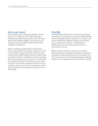 22 Cloud Computing for the Government
How to get started
When adopting cloud computing techniques, tools and
processes, it is important to use a phased approach in
which each step builds upon the previous step. The initial
phase should establish capability, so that evaluation and
testing can determine viability and then enhance those
capabilities as appropriate.
Begin by identifying and prioritizing cloud initiatives.
As we mentioned earlier in this paper, evaluate your “cloud
level of readiness” to determine what to address first and
consider using an IBM Component Business Model to help
you identify areas that could benefit from cloud computing.
Based on our experience, some of the areas we recommend
for consideration include IT virtualization services, email
and web services, business continuity and disaster recovery,
emergency response service and core management services
such as enterprise resource planning, tax payment services
and so forth.
Why IBM
The IBM Institute for Electronic Government can facilitate
discussions on cloud adoption in government. IBM leadership
in cloud computing extends to the delivery of enterprise-wide
solutions. IBM cloud computing offerings make it possible
for your organization to address cost-effectively the
infrastructure issues that impede optimum delivery of
business process services.
IBM has integrated hardware, software, services, global
financing and research offerings that address the operational
and business model transformation needs of the public sector.
We can also demonstrate the benefits of optimized workloads,
integrated service management and choice of delivery models.
 