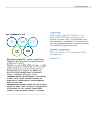IBM Sales and Distribution 23
What does IBM bring to you?
•	 Clear economic value. IBM’s portfolio of cloud offerings
helps clients achieve significant savings, rapid payback
and positions for growth.
•	 Integrated and open solutions. IBM encourages a broader
ecosystem, including developers, ISVs and resellers, with
an open standards approach to developing solutions.
•	 Security and business readiness. The IBM Security
Framework and Blueprint provides a comprehensive
method for addressing all aspects of security.
•	 Design for simplicity. IBM is designing our cloud solutions
to have a simple, intuitive, self-service interfaces that
enable users to pull resources from the cloud when and
where they need them.
•	 Globally relevant. IBM Cloud Labs are in the US, UK, China,
India, Korea, Japan, Ireland, South Africa, Brazil, Hong Kong
and Singapore. IBM has a worldwide network of IBM
Business Partners and delivery centers in 174 countries.
Clear
economic
value
Integrated
and open
Secure and
ready
for business
Designing
for
simplicity
Globally
revelant
Conclusion
Cloud computing can provide the public sector with
substantive benefits. National, state and province and
municipal governments all over the world should evaluate
cloud computing as a viable solution for reducing operating
costs, simplifying business processes and collaborating more
easily with partners, suppliers and citizens.
For more information
To learn more about how cloud computing can help the
Government, visit:
ibm.com/cloud
 