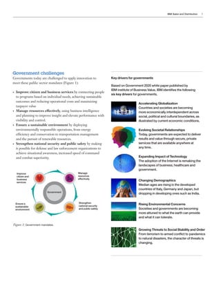 IBM Sales and Distribution 3
Government challenges
Governments today are challenged to apply innovation to
meet these public sector mandates (Figure 1):
•	 Improve citizen and business services by connecting people
to programs based on individual needs, achieving sustainable
outcomes and reducing operational costs and maximizing
taxpayer value
•	 Manage resources effectively, using business intelligence
and planning to improve insight and elevate performance with
visibility and control.
•	 Ensure a sustainable environment by deploying
environmentally responsible operations, from energy
efficiency and conservation to transportation management
and the pursuit of renewable resources.
•	 Strengthen national security and public safety by making
it possible for defense and law enforcement organizations to
achieve situational awareness, increased speed of command
and combat superiority.
Figure 1: Government mandates.
Key drivers for governments
Based on Government 2020 white paper published by
IBM institute of Business Value, IBM identifies the following
six key drivers for governments.
	 Accelerating Globalization
	 Countries and societies are becoming 		
	 more economically interdependent across 		
	 social, political and cultural boundaries, as 		
	 illustrated by current economic conditions.
	 Evolving Societal Relationships
	 Today, governments are expected to deliver
	 results and value through secure, private
	 services that are available anywhere at
	 any time.
	 Expanding Impact of Technology
	 The adoption of the Internet is remaking the
	 landscapes of business, healthcare and
	 government.
	 Changing Demographics
	 Median ages are rising in the developed
	 countries of Italy, Germany and Japan, but
	 dropping in developing ones such as India.
	 Rising Environmental Concerns
	 Societies and governments are becoming
	 more attuned to what the earth can provide
	 and what it can tolerate.
	 Growing Threats to Social Stability and Order
	 From terrorism to armed conflict to 	pandemics
	 to natural disasters, the character of threats is
	 changing.
Improve
citizen and
business
services
Ensure a
sustainable
environment
Manage
resources
effectively
Strengthen
national security
and public safety
Government
 