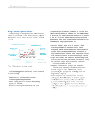 6 Cloud Computing for the Government
Why cloud for government?
Cloud technology can help governments and departments
partner and innovate to address their challenges. As Figure 5
demonstrates, it is the natural evolution from the Internet
and web.
Government users do not need knowledge of, expertise in or
control over the technology infrastructure that supports them.
Whether you fully understand all the technical details involved
or not, the crucial issue is what cloud computing can do for
governments. Some of the most noticeable benefits that cloud
computing can bring to governments are:
•	 Increased efficiency in the use of IT resources. Cloud
computing promotes the significant reuse of existing
computing, storage and data resources by simplifying access
to them and making it easier for multiple jurisdictions to
share resources. When you reuse assets, it is possible to reduce
costs. This would alleviate the public sector budget concerns.
•	 Faster deployment of new capabilities. A common repository
combined with scheduling, automation and optimized testing
can contribute to rapid deployment of new capabilities.
The result is shorter cycle times.
•	 Improved consistency and quality of new capabilities.
A common image repository — one where common and
reusable images are tested and hardened — ensures
consistent, higher-quality results. Such a repository can
help manage complexity.
•	 Faster integration with partners, vendors, customers
and suppliers. A cloud-based test environment requires
standardization and consistency. This approach makes
it possible for external partners (such as outsourced
development firms) to plan test phases more efficiently
and confidently, because the environment is consistent and
well known.
Figure 5: The evolution of technology to cloud
Infrastructure Technologies
Alternate Client
Devices
Web Platforms and
Applications
Business Models
Data Center
Pressures
Application
Technologies
Industrialization of IT
Networking
Data-Intensive
Applications
Cloud
Web
Internet
Elastic
Services
Connectivity
Information
and E-Commerce
1980 1990 2000 2010 2020
Cloud computing provides dynamically scalable resources
as a service, using:
•	 Virtualization of infrastructure and services
•	 Automated provisioning of services
•	 Elastic scaling (increase or decrease) of computing
power — on demand
•	 Increased availability and connectivity with users
 