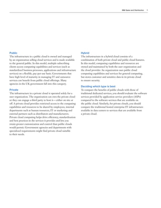 IBM Sales and Distribution 9
Public
The infrastructure in a public cloud is owned and managed
by an organization selling cloud services and is made available
to the general public. In this model, multiple subscribing
clients access computing capabilities and services (such as
standardized business processes, applications and infrastructure
services) on a flexible, pay-per-use basis. Governments that
have high level of maturity in managing IT and outsource
services can benefit from public cloud offerings. Many
agencies in the UK government fall into this category.
Private
The infrastructure in a private cloud is operated solely for a
user organization. The organization can own the private cloud
or they can engage a third party to host it — either on site or
off. A private cloud provides restricted access to the computing
capabilities and resources to be shared by employees, internal
departments such as human resources, IT or marketing and
external partners such as distributors and manufacturers.
Private cloud computing helps drive efficiency, standardization
and best practices in the services it provides and lets you
retain greater customization and control than public clouds
would permit. Government agencies and departments with
specialized requirements might find private cloud suitable
to their needs.
Hybrid
The infrastructure in a hybrid cloud consists of a
combination of both private cloud and public cloud features.
In this model, computing capabilities and resources are
owned and maintained by both the user organization and
the cloud provider. An organization uses public cloud
computing capabilities and services for general computing,
but stores customer and sensitive data in its private cloud
to ensure security.
Deciding which type is best
To compare the benefits of public clouds with those of
traditional dedicated services, you should evaluate the software
services provided by application service providers (ASPs)
compared to the software services that are available on
the public cloud. Similarly, for private clouds, you should
compare the traditional hosted enterprise IT infrastructure
available in data centers to services that are available from
a private cloud.
 