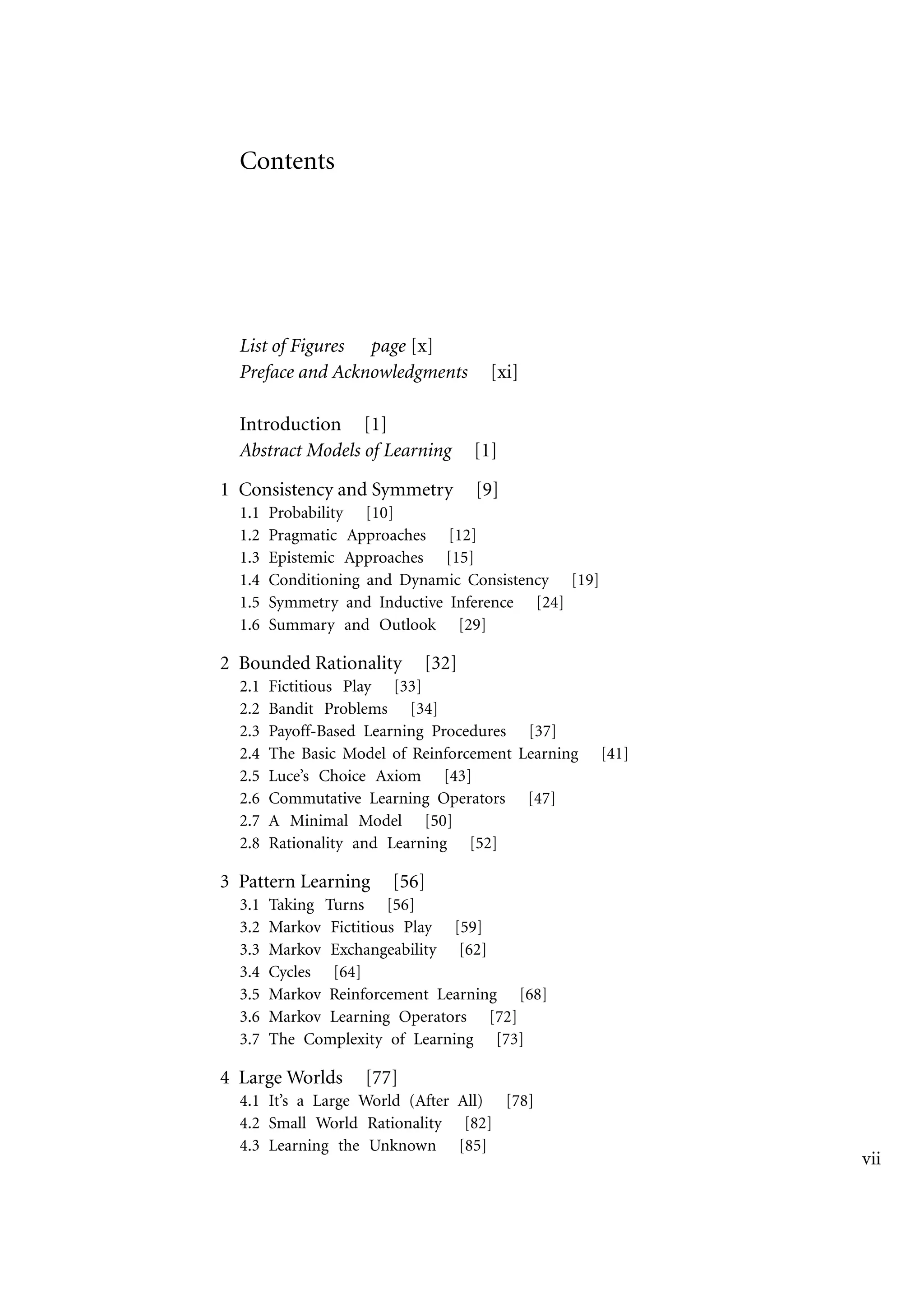 Contents
List of Figures page [x]
Preface and Acknowledgments [xi]
Introduction [1]
Abstract Models of Learning [1]
1 Consistency and Symmetry [9]
1.1 Probability [10]
1.2 Pragmatic Approaches [12]
1.3 Epistemic Approaches [15]
1.4 Conditioning and Dynamic Consistency [19]
1.5 Symmetry and Inductive Inference [24]
1.6 Summary and Outlook [29]
2 Bounded Rationality [32]
2.1 Fictitious Play [33]
2.2 Bandit Problems [34]
2.3 Payoff-Based Learning Procedures [37]
2.4 The Basic Model of Reinforcement Learning [41]
2.5 Luce’s Choice Axiom [43]
2.6 Commutative Learning Operators [47]
2.7 A Minimal Model [50]
2.8 Rationality and Learning [52]
3 Pattern Learning [56]
3.1 Taking Turns [56]
3.2 Markov Fictitious Play [59]
3.3 Markov Exchangeability [62]
3.4 Cycles [64]
3.5 Markov Reinforcement Learning [68]
3.6 Markov Learning Operators [72]
3.7 The Complexity of Learning [73]
4 Large Worlds [77]
4.1 It’s a Large World (After All) [78]
4.2 Small World Rationality [82]
4.3 Learning the Unknown [85]
vii
 