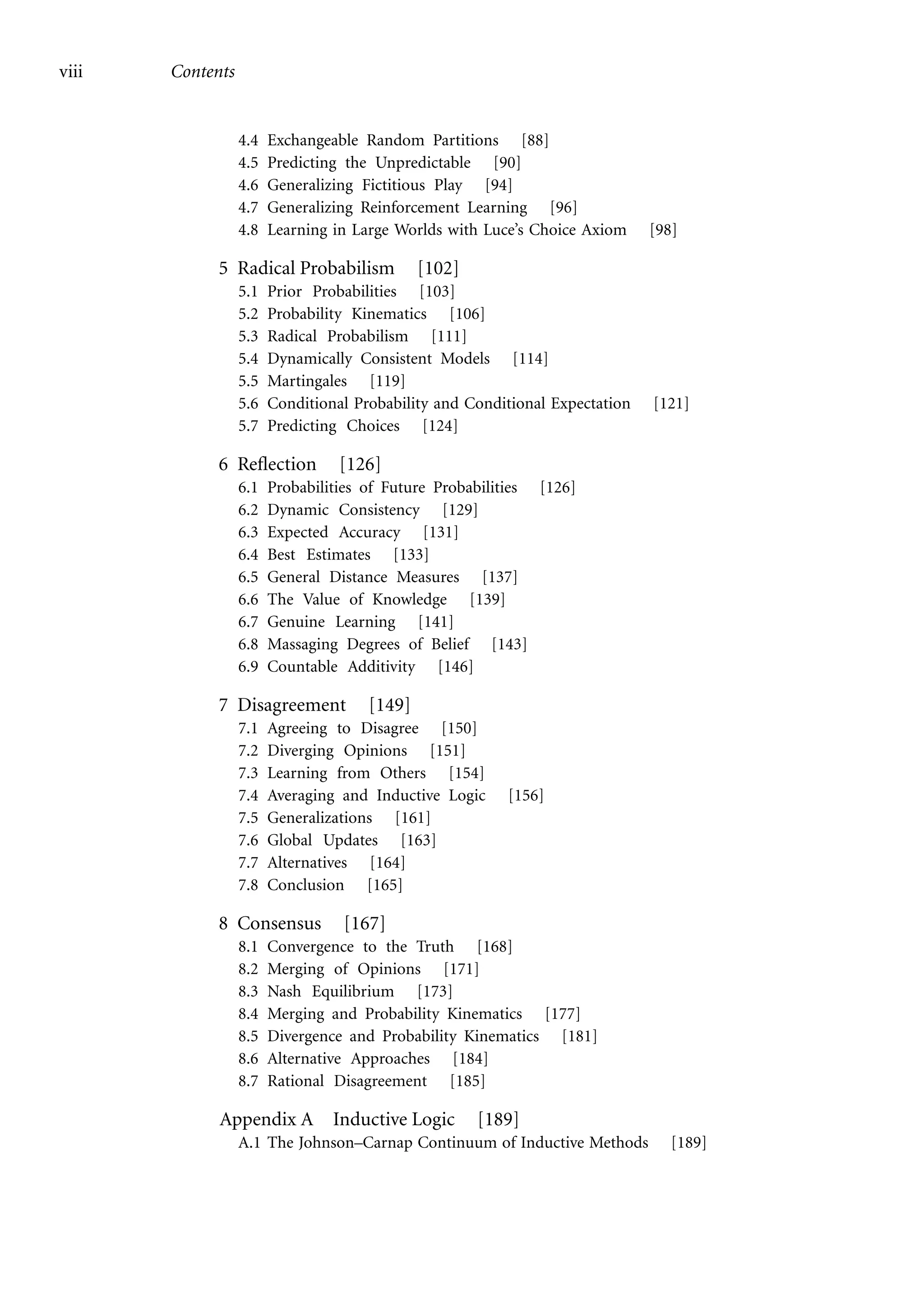 viii Contents
4.4 Exchangeable Random Partitions [88]
4.5 Predicting the Unpredictable [90]
4.6 Generalizing Fictitious Play [94]
4.7 Generalizing Reinforcement Learning [96]
4.8 Learning in Large Worlds with Luce’s Choice Axiom [98]
5 Radical Probabilism [102]
5.1 Prior Probabilities [103]
5.2 Probability Kinematics [106]
5.3 Radical Probabilism [111]
5.4 Dynamically Consistent Models [114]
5.5 Martingales [119]
5.6 Conditional Probability and Conditional Expectation [121]
5.7 Predicting Choices [124]
6 Reflection [126]
6.1 Probabilities of Future Probabilities [126]
6.2 Dynamic Consistency [129]
6.3 Expected Accuracy [131]
6.4 Best Estimates [133]
6.5 General Distance Measures [137]
6.6 The Value of Knowledge [139]
6.7 Genuine Learning [141]
6.8 Massaging Degrees of Belief [143]
6.9 Countable Additivity [146]
7 Disagreement [149]
7.1 Agreeing to Disagree [150]
7.2 Diverging Opinions [151]
7.3 Learning from Others [154]
7.4 Averaging and Inductive Logic [156]
7.5 Generalizations [161]
7.6 Global Updates [163]
7.7 Alternatives [164]
7.8 Conclusion [165]
8 Consensus [167]
8.1 Convergence to the Truth [168]
8.2 Merging of Opinions [171]
8.3 Nash Equilibrium [173]
8.4 Merging and Probability Kinematics [177]
8.5 Divergence and Probability Kinematics [181]
8.6 Alternative Approaches [184]
8.7 Rational Disagreement [185]
Appendix A Inductive Logic [189]
A.1 The Johnson–Carnap Continuum of Inductive Methods [189]
 
