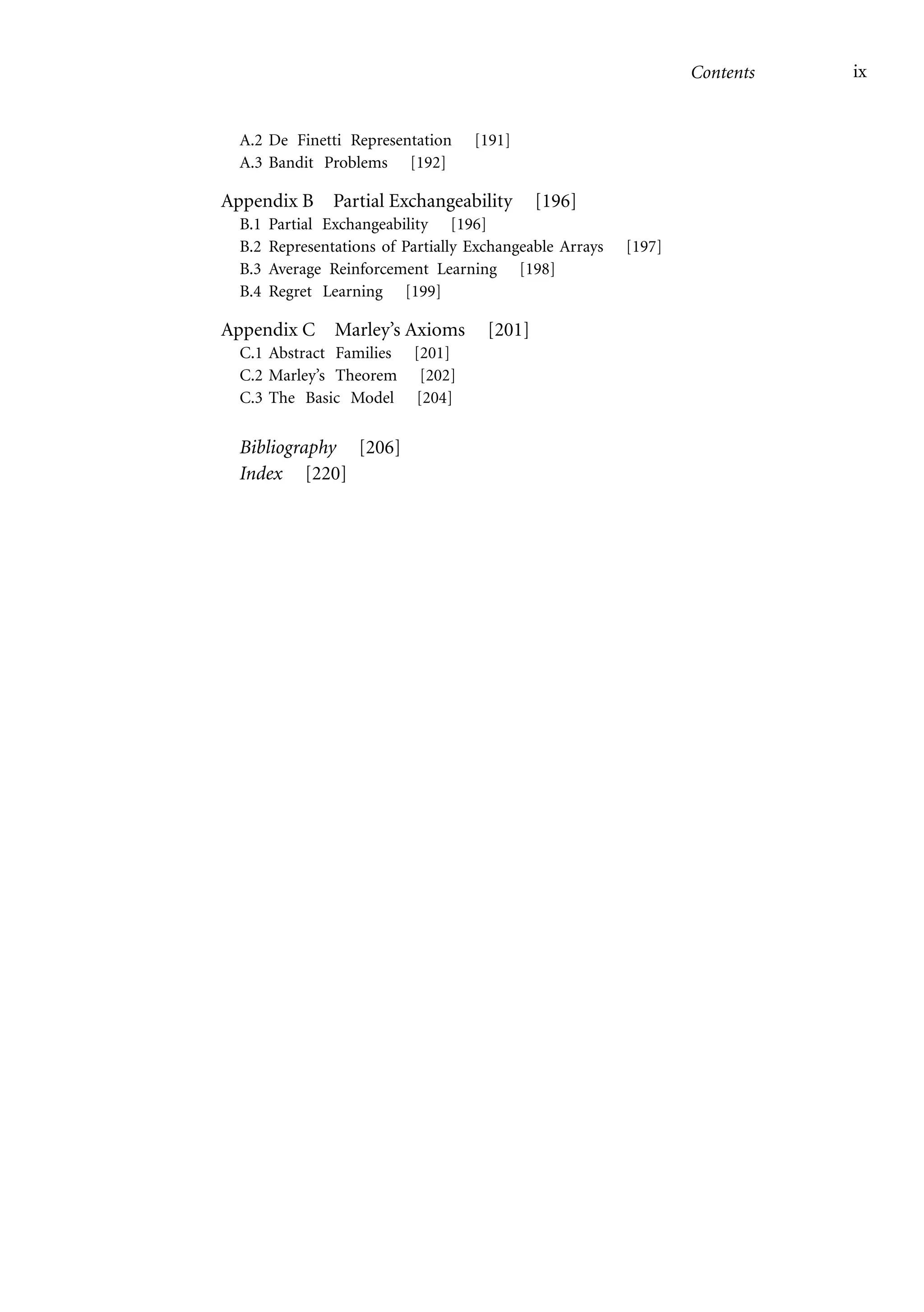 Contents ix
A.2 De Finetti Representation [191]
A.3 Bandit Problems [192]
Appendix B Partial Exchangeability [196]
B.1 Partial Exchangeability [196]
B.2 Representations of Partially Exchangeable Arrays [197]
B.3 Average Reinforcement Learning [198]
B.4 Regret Learning [199]
Appendix C Marley’s Axioms [201]
C.1 Abstract Families [201]
C.2 Marley’s Theorem [202]
C.3 The Basic Model [204]
Bibliography [206]
Index [220]
 
