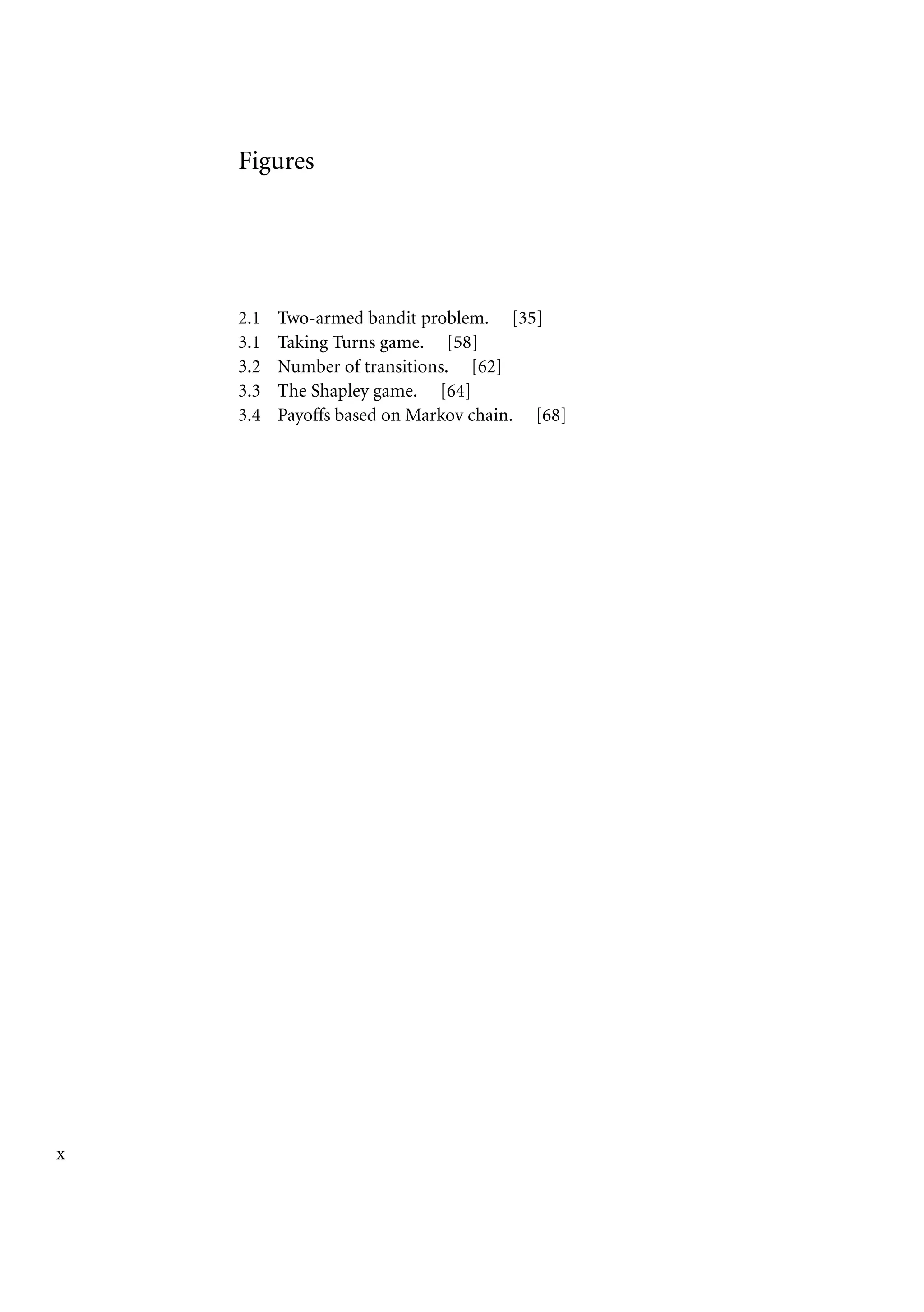 Figures
2.1 Two-armed bandit problem. [35]
3.1 Taking Turns game. [58]
3.2 Number of transitions. [62]
3.3 The Shapley game. [64]
3.4 Payoffs based on Markov chain. [68]
x
 