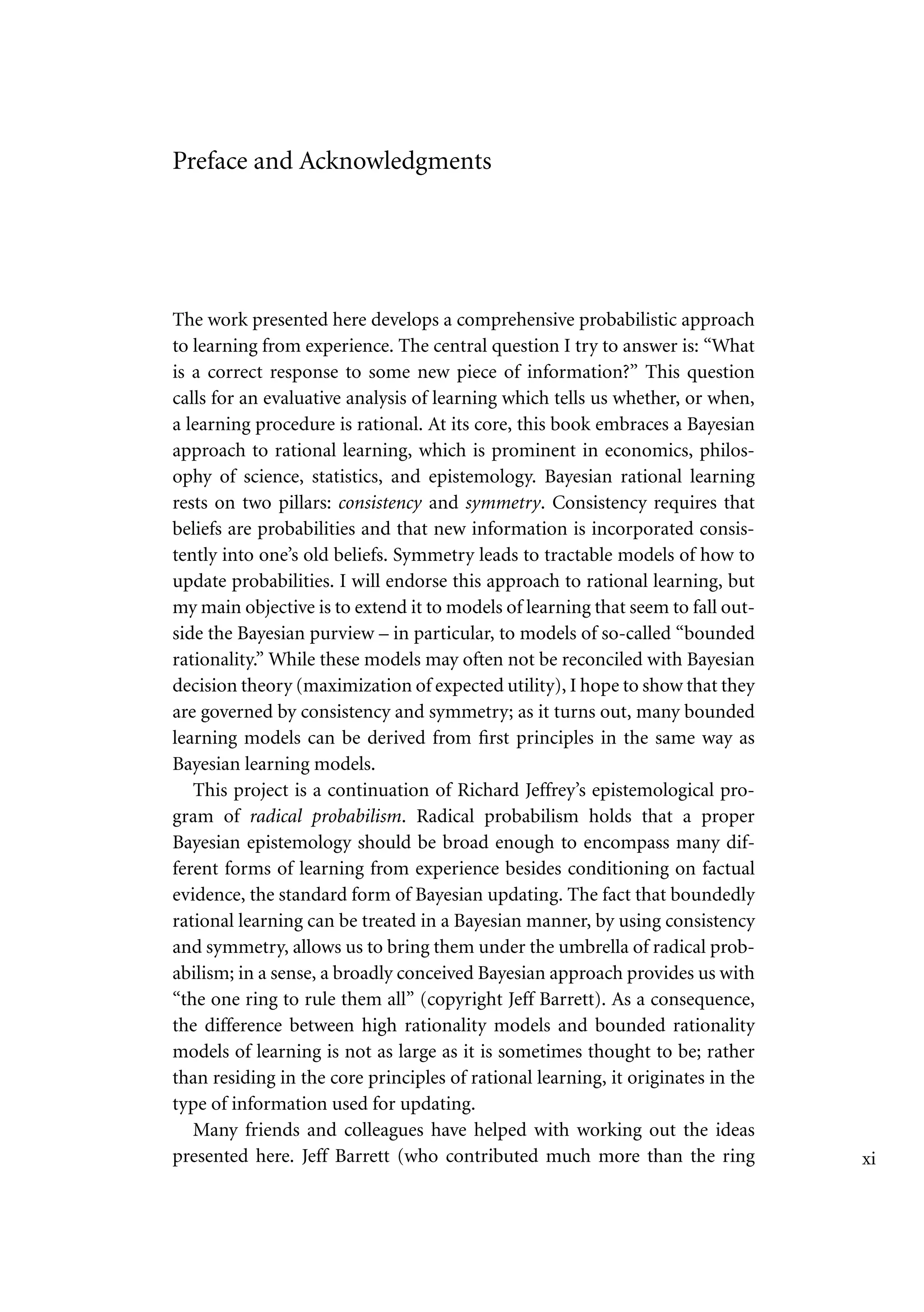 Preface and Acknowledgments
The work presented here develops a comprehensive probabilistic approach
to learning from experience. The central question I try to answer is: “What
is a correct response to some new piece of information?” This question
calls for an evaluative analysis of learning which tells us whether, or when,
a learning procedure is rational. At its core, this book embraces a Bayesian
approach to rational learning, which is prominent in economics, philos-
ophy of science, statistics, and epistemology. Bayesian rational learning
rests on two pillars: consistency and symmetry. Consistency requires that
beliefs are probabilities and that new information is incorporated consis-
tently into one’s old beliefs. Symmetry leads to tractable models of how to
update probabilities. I will endorse this approach to rational learning, but
my main objective is to extend it to models of learning that seem to fall out-
side the Bayesian purview – in particular, to models of so-called “bounded
rationality.” While these models may often not be reconciled with Bayesian
decision theory (maximization of expected utility), I hope to show that they
are governed by consistency and symmetry; as it turns out, many bounded
learning models can be derived from first principles in the same way as
Bayesian learning models.
This project is a continuation of Richard Jeffrey’s epistemological pro-
gram of radical probabilism. Radical probabilism holds that a proper
Bayesian epistemology should be broad enough to encompass many dif-
ferent forms of learning from experience besides conditioning on factual
evidence, the standard form of Bayesian updating. The fact that boundedly
rational learning can be treated in a Bayesian manner, by using consistency
and symmetry, allows us to bring them under the umbrella of radical prob-
abilism; in a sense, a broadly conceived Bayesian approach provides us with
“the one ring to rule them all” (copyright Jeff Barrett). As a consequence,
the difference between high rationality models and bounded rationality
models of learning is not as large as it is sometimes thought to be; rather
than residing in the core principles of rational learning, it originates in the
type of information used for updating.
Many friends and colleagues have helped with working out the ideas
presented here. Jeff Barrett (who contributed much more than the ring xi
 