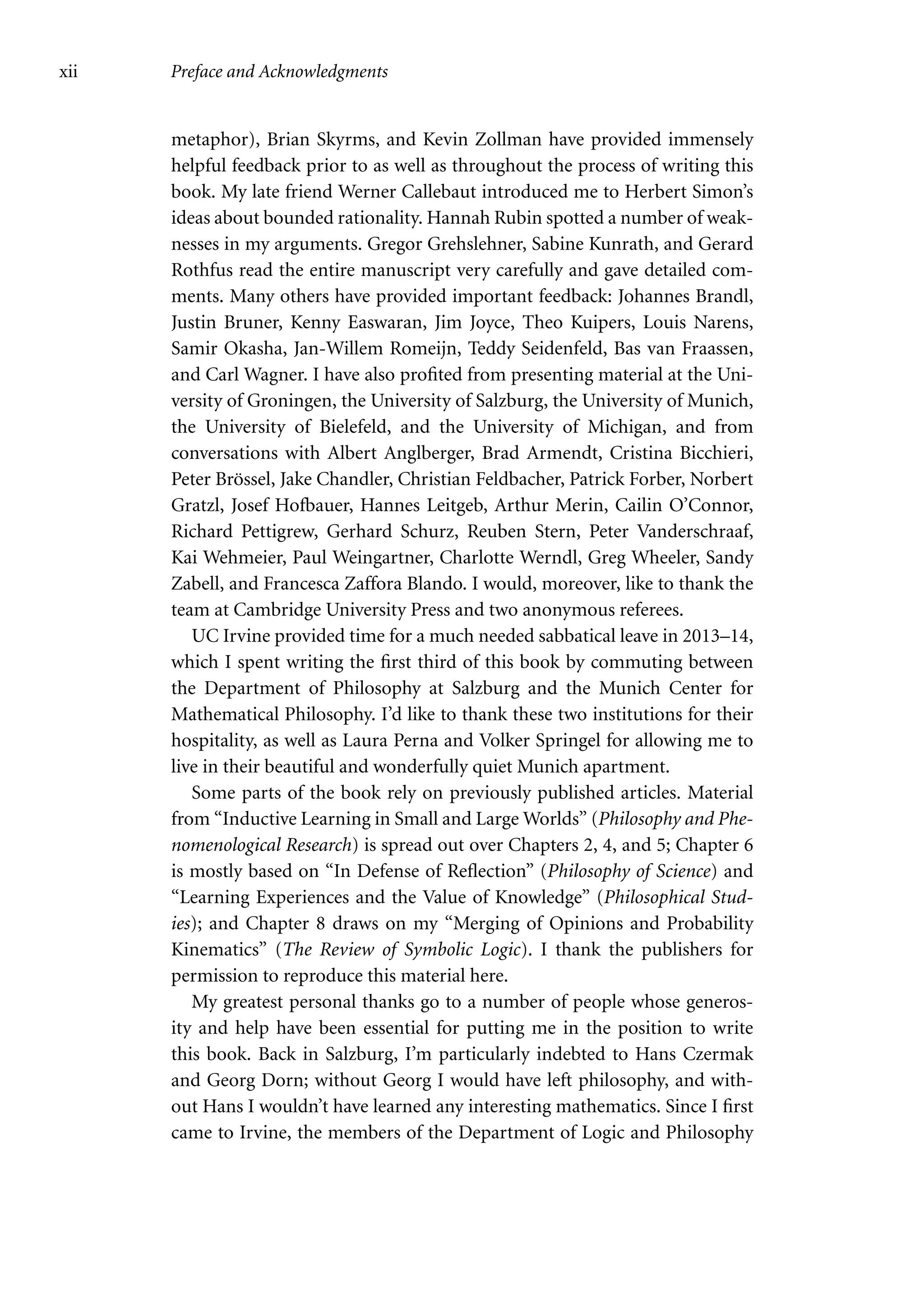 xii Preface and Acknowledgments
metaphor), Brian Skyrms, and Kevin Zollman have provided immensely
helpful feedback prior to as well as throughout the process of writing this
book. My late friend Werner Callebaut introduced me to Herbert Simon’s
ideas about bounded rationality. Hannah Rubin spotted a number of weak-
nesses in my arguments. Gregor Grehslehner, Sabine Kunrath, and Gerard
Rothfus read the entire manuscript very carefully and gave detailed com-
ments. Many others have provided important feedback: Johannes Brandl,
Justin Bruner, Kenny Easwaran, Jim Joyce, Theo Kuipers, Louis Narens,
Samir Okasha, Jan-Willem Romeijn, Teddy Seidenfeld, Bas van Fraassen,
and Carl Wagner. I have also profited from presenting material at the Uni-
versity of Groningen, the University of Salzburg, the University of Munich,
the University of Bielefeld, and the University of Michigan, and from
conversations with Albert Anglberger, Brad Armendt, Cristina Bicchieri,
Peter Brössel, Jake Chandler, Christian Feldbacher, Patrick Forber, Norbert
Gratzl, Josef Hofbauer, Hannes Leitgeb, Arthur Merin, Cailin O’Connor,
Richard Pettigrew, Gerhard Schurz, Reuben Stern, Peter Vanderschraaf,
Kai Wehmeier, Paul Weingartner, Charlotte Werndl, Greg Wheeler, Sandy
Zabell, and Francesca Zaffora Blando. I would, moreover, like to thank the
team at Cambridge University Press and two anonymous referees.
UC Irvine provided time for a much needed sabbatical leave in 2013–14,
which I spent writing the first third of this book by commuting between
the Department of Philosophy at Salzburg and the Munich Center for
Mathematical Philosophy. I’d like to thank these two institutions for their
hospitality, as well as Laura Perna and Volker Springel for allowing me to
live in their beautiful and wonderfully quiet Munich apartment.
Some parts of the book rely on previously published articles. Material
from “Inductive Learning in Small and Large Worlds” (Philosophy and Phe-
nomenological Research) is spread out over Chapters 2, 4, and 5; Chapter 6
is mostly based on “In Defense of Reflection” (Philosophy of Science) and
“Learning Experiences and the Value of Knowledge” (Philosophical Stud-
ies); and Chapter 8 draws on my “Merging of Opinions and Probability
Kinematics” (The Review of Symbolic Logic). I thank the publishers for
permission to reproduce this material here.
My greatest personal thanks go to a number of people whose generos-
ity and help have been essential for putting me in the position to write
this book. Back in Salzburg, I’m particularly indebted to Hans Czermak
and Georg Dorn; without Georg I would have left philosophy, and with-
out Hans I wouldn’t have learned any interesting mathematics. Since I first
came to Irvine, the members of the Department of Logic and Philosophy
 