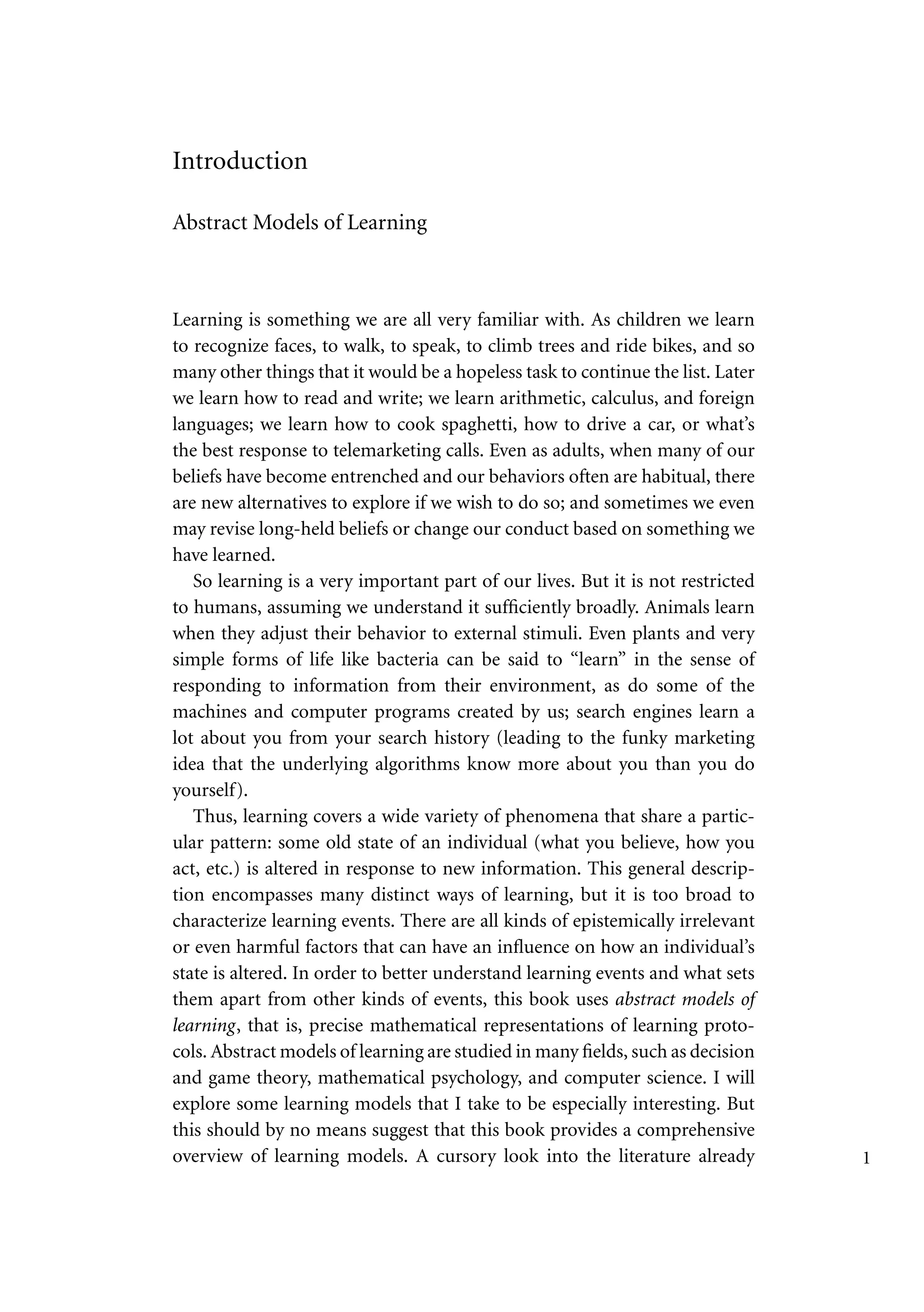 Introduction
Abstract Models of Learning
Learning is something we are all very familiar with. As children we learn
to recognize faces, to walk, to speak, to climb trees and ride bikes, and so
many other things that it would be a hopeless task to continue the list. Later
we learn how to read and write; we learn arithmetic, calculus, and foreign
languages; we learn how to cook spaghetti, how to drive a car, or what’s
the best response to telemarketing calls. Even as adults, when many of our
beliefs have become entrenched and our behaviors often are habitual, there
are new alternatives to explore if we wish to do so; and sometimes we even
may revise long-held beliefs or change our conduct based on something we
have learned.
So learning is a very important part of our lives. But it is not restricted
to humans, assuming we understand it sufficiently broadly. Animals learn
when they adjust their behavior to external stimuli. Even plants and very
simple forms of life like bacteria can be said to “learn” in the sense of
responding to information from their environment, as do some of the
machines and computer programs created by us; search engines learn a
lot about you from your search history (leading to the funky marketing
idea that the underlying algorithms know more about you than you do
yourself).
Thus, learning covers a wide variety of phenomena that share a partic-
ular pattern: some old state of an individual (what you believe, how you
act, etc.) is altered in response to new information. This general descrip-
tion encompasses many distinct ways of learning, but it is too broad to
characterize learning events. There are all kinds of epistemically irrelevant
or even harmful factors that can have an influence on how an individual’s
state is altered. In order to better understand learning events and what sets
them apart from other kinds of events, this book uses abstract models of
learning, that is, precise mathematical representations of learning proto-
cols. Abstract models of learning are studied in many fields, such as decision
and game theory, mathematical psychology, and computer science. I will
explore some learning models that I take to be especially interesting. But
this should by no means suggest that this book provides a comprehensive
overview of learning models. A cursory look into the literature already 1
 