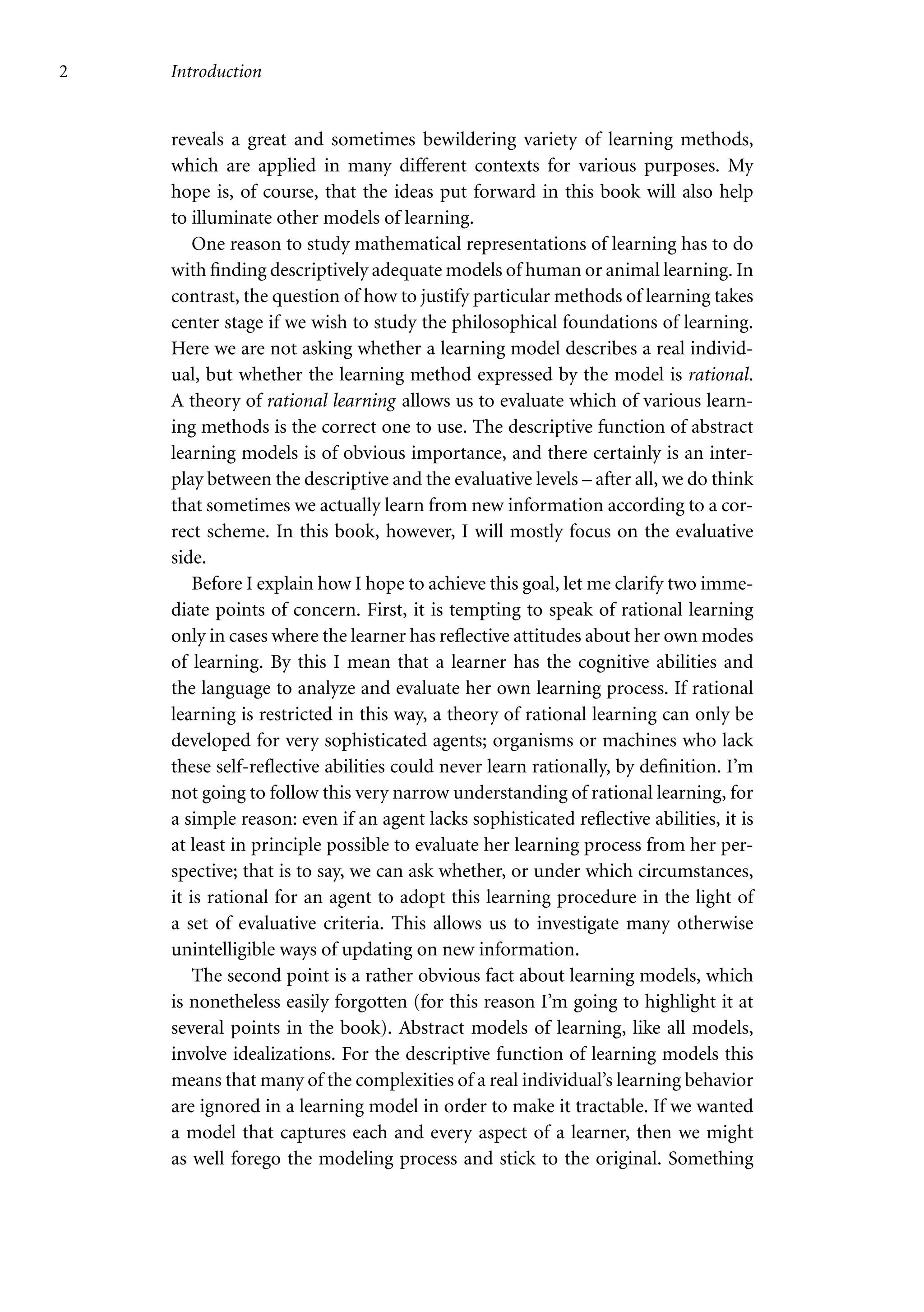 2 Introduction
reveals a great and sometimes bewildering variety of learning methods,
which are applied in many different contexts for various purposes. My
hope is, of course, that the ideas put forward in this book will also help
to illuminate other models of learning.
One reason to study mathematical representations of learning has to do
with finding descriptively adequate models of human or animal learning. In
contrast, the question of how to justify particular methods of learning takes
center stage if we wish to study the philosophical foundations of learning.
Here we are not asking whether a learning model describes a real individ-
ual, but whether the learning method expressed by the model is rational.
A theory of rational learning allows us to evaluate which of various learn-
ing methods is the correct one to use. The descriptive function of abstract
learning models is of obvious importance, and there certainly is an inter-
play between the descriptive and the evaluative levels – after all, we do think
that sometimes we actually learn from new information according to a cor-
rect scheme. In this book, however, I will mostly focus on the evaluative
side.
Before I explain how I hope to achieve this goal, let me clarify two imme-
diate points of concern. First, it is tempting to speak of rational learning
only in cases where the learner has reflective attitudes about her own modes
of learning. By this I mean that a learner has the cognitive abilities and
the language to analyze and evaluate her own learning process. If rational
learning is restricted in this way, a theory of rational learning can only be
developed for very sophisticated agents; organisms or machines who lack
these self-reflective abilities could never learn rationally, by definition. I’m
not going to follow this very narrow understanding of rational learning, for
a simple reason: even if an agent lacks sophisticated reflective abilities, it is
at least in principle possible to evaluate her learning process from her per-
spective; that is to say, we can ask whether, or under which circumstances,
it is rational for an agent to adopt this learning procedure in the light of
a set of evaluative criteria. This allows us to investigate many otherwise
unintelligible ways of updating on new information.
The second point is a rather obvious fact about learning models, which
is nonetheless easily forgotten (for this reason I’m going to highlight it at
several points in the book). Abstract models of learning, like all models,
involve idealizations. For the descriptive function of learning models this
means that many of the complexities of a real individual’s learning behavior
are ignored in a learning model in order to make it tractable. If we wanted
a model that captures each and every aspect of a learner, then we might
as well forego the modeling process and stick to the original. Something
 