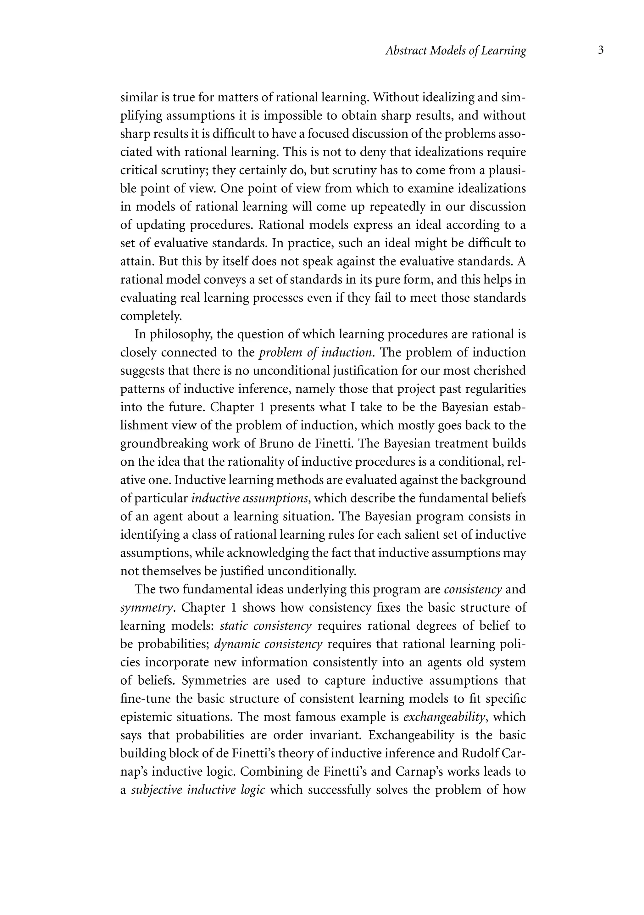 Abstract Models of Learning 3
similar is true for matters of rational learning. Without idealizing and sim-
plifying assumptions it is impossible to obtain sharp results, and without
sharp results it is difficult to have a focused discussion of the problems asso-
ciated with rational learning. This is not to deny that idealizations require
critical scrutiny; they certainly do, but scrutiny has to come from a plausi-
ble point of view. One point of view from which to examine idealizations
in models of rational learning will come up repeatedly in our discussion
of updating procedures. Rational models express an ideal according to a
set of evaluative standards. In practice, such an ideal might be difficult to
attain. But this by itself does not speak against the evaluative standards. A
rational model conveys a set of standards in its pure form, and this helps in
evaluating real learning processes even if they fail to meet those standards
completely.
In philosophy, the question of which learning procedures are rational is
closely connected to the problem of induction. The problem of induction
suggests that there is no unconditional justification for our most cherished
patterns of inductive inference, namely those that project past regularities
into the future. Chapter 1 presents what I take to be the Bayesian estab-
lishment view of the problem of induction, which mostly goes back to the
groundbreaking work of Bruno de Finetti. The Bayesian treatment builds
on the idea that the rationality of inductive procedures is a conditional, rel-
ative one. Inductive learning methods are evaluated against the background
of particular inductive assumptions, which describe the fundamental beliefs
of an agent about a learning situation. The Bayesian program consists in
identifying a class of rational learning rules for each salient set of inductive
assumptions, while acknowledging the fact that inductive assumptions may
not themselves be justified unconditionally.
The two fundamental ideas underlying this program are consistency and
symmetry. Chapter 1 shows how consistency fixes the basic structure of
learning models: static consistency requires rational degrees of belief to
be probabilities; dynamic consistency requires that rational learning poli-
cies incorporate new information consistently into an agents old system
of beliefs. Symmetries are used to capture inductive assumptions that
fine-tune the basic structure of consistent learning models to fit specific
epistemic situations. The most famous example is exchangeability, which
says that probabilities are order invariant. Exchangeability is the basic
building block of de Finetti’s theory of inductive inference and Rudolf Car-
nap’s inductive logic. Combining de Finetti’s and Carnap’s works leads to
a subjective inductive logic which successfully solves the problem of how
 