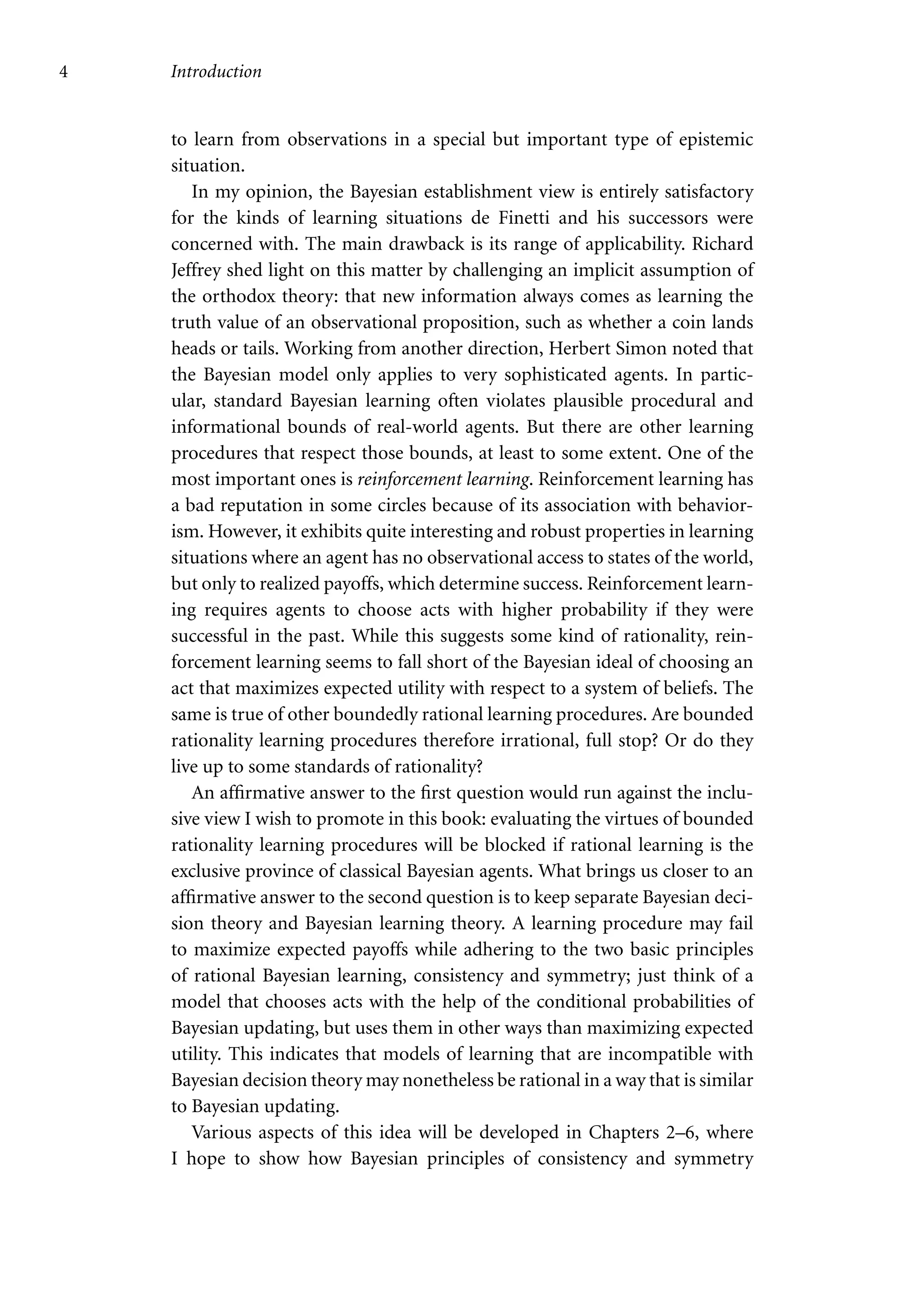 4 Introduction
to learn from observations in a special but important type of epistemic
situation.
In my opinion, the Bayesian establishment view is entirely satisfactory
for the kinds of learning situations de Finetti and his successors were
concerned with. The main drawback is its range of applicability. Richard
Jeffrey shed light on this matter by challenging an implicit assumption of
the orthodox theory: that new information always comes as learning the
truth value of an observational proposition, such as whether a coin lands
heads or tails. Working from another direction, Herbert Simon noted that
the Bayesian model only applies to very sophisticated agents. In partic-
ular, standard Bayesian learning often violates plausible procedural and
informational bounds of real-world agents. But there are other learning
procedures that respect those bounds, at least to some extent. One of the
most important ones is reinforcement learning. Reinforcement learning has
a bad reputation in some circles because of its association with behavior-
ism. However, it exhibits quite interesting and robust properties in learning
situations where an agent has no observational access to states of the world,
but only to realized payoffs, which determine success. Reinforcement learn-
ing requires agents to choose acts with higher probability if they were
successful in the past. While this suggests some kind of rationality, rein-
forcement learning seems to fall short of the Bayesian ideal of choosing an
act that maximizes expected utility with respect to a system of beliefs. The
same is true of other boundedly rational learning procedures. Are bounded
rationality learning procedures therefore irrational, full stop? Or do they
live up to some standards of rationality?
An affirmative answer to the first question would run against the inclu-
sive view I wish to promote in this book: evaluating the virtues of bounded
rationality learning procedures will be blocked if rational learning is the
exclusive province of classical Bayesian agents. What brings us closer to an
affirmative answer to the second question is to keep separate Bayesian deci-
sion theory and Bayesian learning theory. A learning procedure may fail
to maximize expected payoffs while adhering to the two basic principles
of rational Bayesian learning, consistency and symmetry; just think of a
model that chooses acts with the help of the conditional probabilities of
Bayesian updating, but uses them in other ways than maximizing expected
utility. This indicates that models of learning that are incompatible with
Bayesian decision theory may nonetheless be rational in a way that is similar
to Bayesian updating.
Various aspects of this idea will be developed in Chapters 2–6, where
I hope to show how Bayesian principles of consistency and symmetry
 