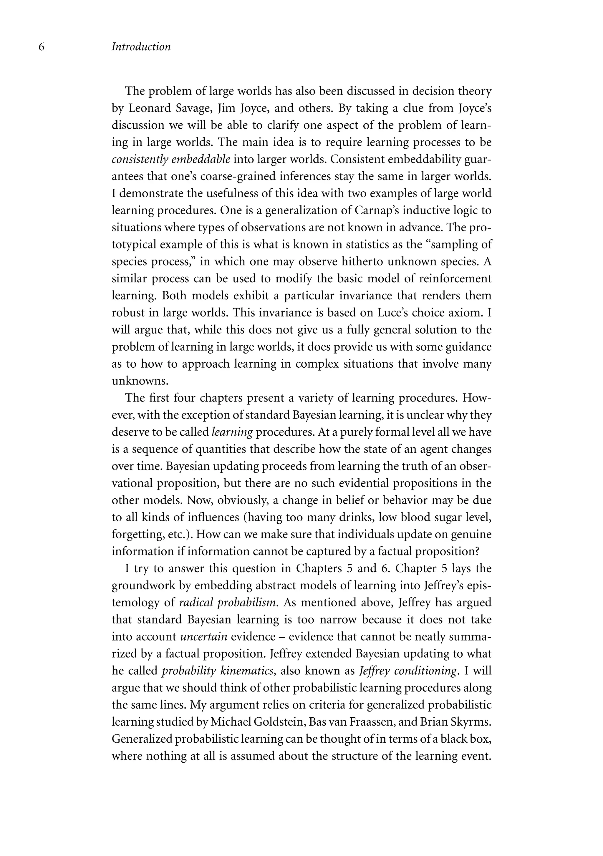 6 Introduction
The problem of large worlds has also been discussed in decision theory
by Leonard Savage, Jim Joyce, and others. By taking a clue from Joyce’s
discussion we will be able to clarify one aspect of the problem of learn-
ing in large worlds. The main idea is to require learning processes to be
consistently embeddable into larger worlds. Consistent embeddability guar-
antees that one’s coarse-grained inferences stay the same in larger worlds.
I demonstrate the usefulness of this idea with two examples of large world
learning procedures. One is a generalization of Carnap’s inductive logic to
situations where types of observations are not known in advance. The pro-
totypical example of this is what is known in statistics as the “sampling of
species process,” in which one may observe hitherto unknown species. A
similar process can be used to modify the basic model of reinforcement
learning. Both models exhibit a particular invariance that renders them
robust in large worlds. This invariance is based on Luce’s choice axiom. I
will argue that, while this does not give us a fully general solution to the
problem of learning in large worlds, it does provide us with some guidance
as to how to approach learning in complex situations that involve many
unknowns.
The first four chapters present a variety of learning procedures. How-
ever, with the exception of standard Bayesian learning, it is unclear why they
deserve to be called learning procedures. At a purely formal level all we have
is a sequence of quantities that describe how the state of an agent changes
over time. Bayesian updating proceeds from learning the truth of an obser-
vational proposition, but there are no such evidential propositions in the
other models. Now, obviously, a change in belief or behavior may be due
to all kinds of influences (having too many drinks, low blood sugar level,
forgetting, etc.). How can we make sure that individuals update on genuine
information if information cannot be captured by a factual proposition?
I try to answer this question in Chapters 5 and 6. Chapter 5 lays the
groundwork by embedding abstract models of learning into Jeffrey’s epis-
temology of radical probabilism. As mentioned above, Jeffrey has argued
that standard Bayesian learning is too narrow because it does not take
into account uncertain evidence – evidence that cannot be neatly summa-
rized by a factual proposition. Jeffrey extended Bayesian updating to what
he called probability kinematics, also known as Jeffrey conditioning. I will
argue that we should think of other probabilistic learning procedures along
the same lines. My argument relies on criteria for generalized probabilistic
learning studied by Michael Goldstein, Bas van Fraassen, and Brian Skyrms.
Generalized probabilistic learning can be thought of in terms of a black box,
where nothing at all is assumed about the structure of the learning event.
 