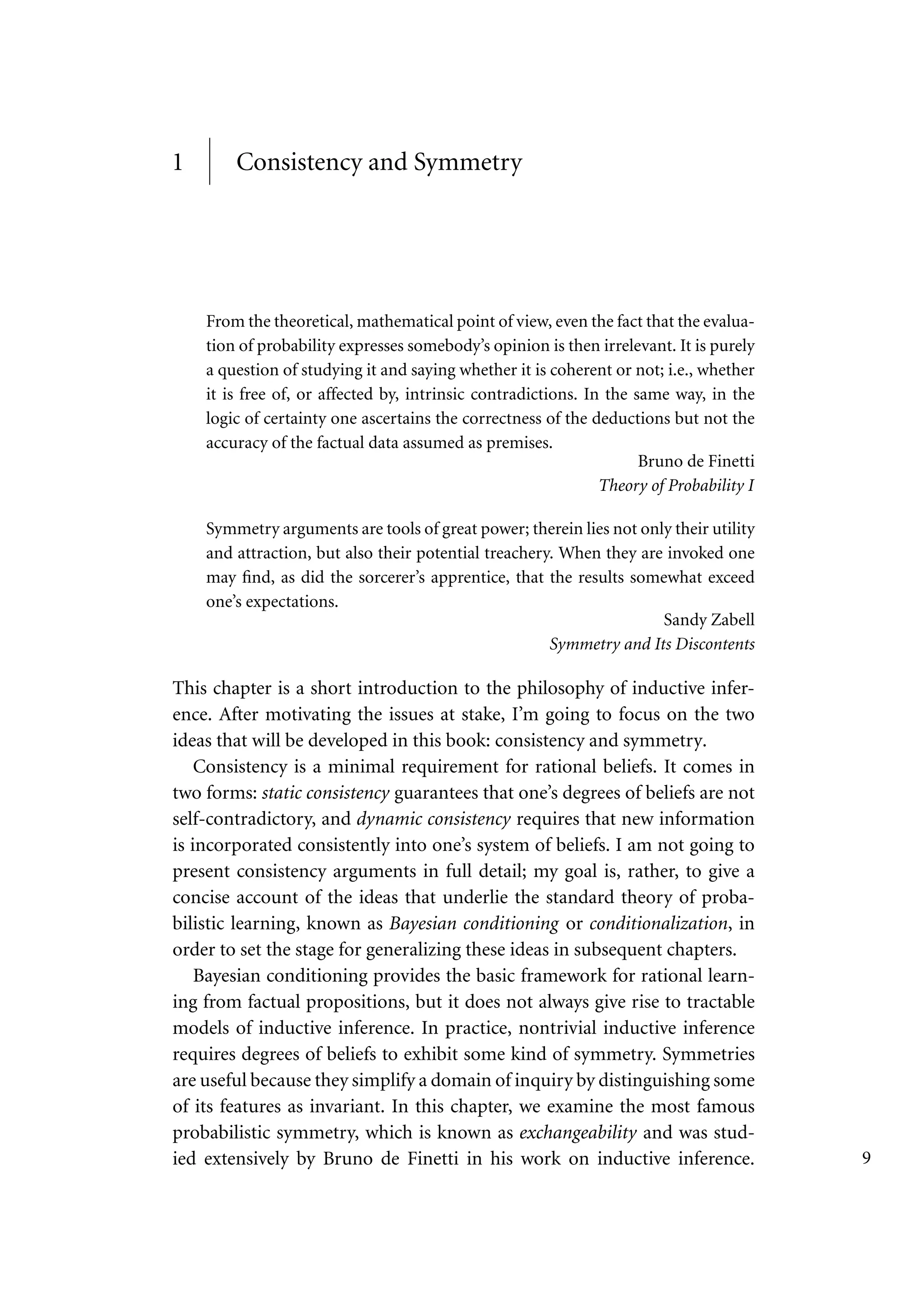 1 Consistency and Symmetry
From the theoretical, mathematical point of view, even the fact that the evalua-
tion of probability expresses somebody’s opinion is then irrelevant. It is purely
a question of studying it and saying whether it is coherent or not; i.e., whether
it is free of, or affected by, intrinsic contradictions. In the same way, in the
logic of certainty one ascertains the correctness of the deductions but not the
accuracy of the factual data assumed as premises.
Bruno de Finetti
Theory of Probability I
Symmetry arguments are tools of great power; therein lies not only their utility
and attraction, but also their potential treachery. When they are invoked one
may find, as did the sorcerer’s apprentice, that the results somewhat exceed
one’s expectations.
Sandy Zabell
Symmetry and Its Discontents
This chapter is a short introduction to the philosophy of inductive infer-
ence. After motivating the issues at stake, I’m going to focus on the two
ideas that will be developed in this book: consistency and symmetry.
Consistency is a minimal requirement for rational beliefs. It comes in
two forms: static consistency guarantees that one’s degrees of beliefs are not
self-contradictory, and dynamic consistency requires that new information
is incorporated consistently into one’s system of beliefs. I am not going to
present consistency arguments in full detail; my goal is, rather, to give a
concise account of the ideas that underlie the standard theory of proba-
bilistic learning, known as Bayesian conditioning or conditionalization, in
order to set the stage for generalizing these ideas in subsequent chapters.
Bayesian conditioning provides the basic framework for rational learn-
ing from factual propositions, but it does not always give rise to tractable
models of inductive inference. In practice, nontrivial inductive inference
requires degrees of beliefs to exhibit some kind of symmetry. Symmetries
are useful because they simplify a domain of inquiry by distinguishing some
of its features as invariant. In this chapter, we examine the most famous
probabilistic symmetry, which is known as exchangeability and was stud-
ied extensively by Bruno de Finetti in his work on inductive inference. 9
 