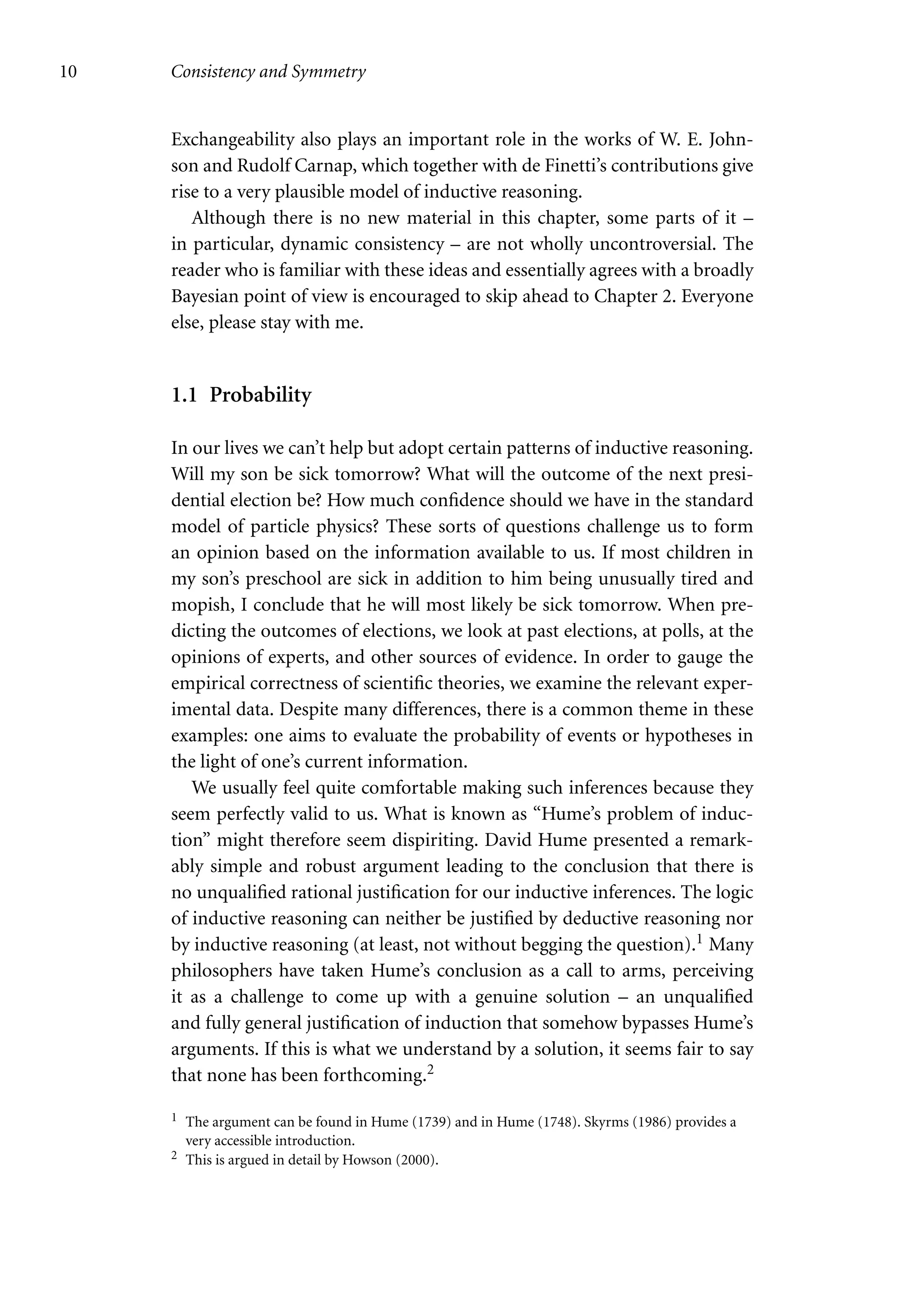 10 Consistency and Symmetry
Exchangeability also plays an important role in the works of W. E. John-
son and Rudolf Carnap, which together with de Finetti’s contributions give
rise to a very plausible model of inductive reasoning.
Although there is no new material in this chapter, some parts of it –
in particular, dynamic consistency – are not wholly uncontroversial. The
reader who is familiar with these ideas and essentially agrees with a broadly
Bayesian point of view is encouraged to skip ahead to Chapter 2. Everyone
else, please stay with me.
1.1 Probability
In our lives we can’t help but adopt certain patterns of inductive reasoning.
Will my son be sick tomorrow? What will the outcome of the next presi-
dential election be? How much confidence should we have in the standard
model of particle physics? These sorts of questions challenge us to form
an opinion based on the information available to us. If most children in
my son’s preschool are sick in addition to him being unusually tired and
mopish, I conclude that he will most likely be sick tomorrow. When pre-
dicting the outcomes of elections, we look at past elections, at polls, at the
opinions of experts, and other sources of evidence. In order to gauge the
empirical correctness of scientific theories, we examine the relevant exper-
imental data. Despite many differences, there is a common theme in these
examples: one aims to evaluate the probability of events or hypotheses in
the light of one’s current information.
We usually feel quite comfortable making such inferences because they
seem perfectly valid to us. What is known as “Hume’s problem of induc-
tion” might therefore seem dispiriting. David Hume presented a remark-
ably simple and robust argument leading to the conclusion that there is
no unqualified rational justification for our inductive inferences. The logic
of inductive reasoning can neither be justified by deductive reasoning nor
by inductive reasoning (at least, not without begging the question).1 Many
philosophers have taken Hume’s conclusion as a call to arms, perceiving
it as a challenge to come up with a genuine solution – an unqualified
and fully general justification of induction that somehow bypasses Hume’s
arguments. If this is what we understand by a solution, it seems fair to say
that none has been forthcoming.2
1 The argument can be found in Hume (1739) and in Hume (1748). Skyrms (1986) provides a
very accessible introduction.
2 This is argued in detail by Howson (2000).
 