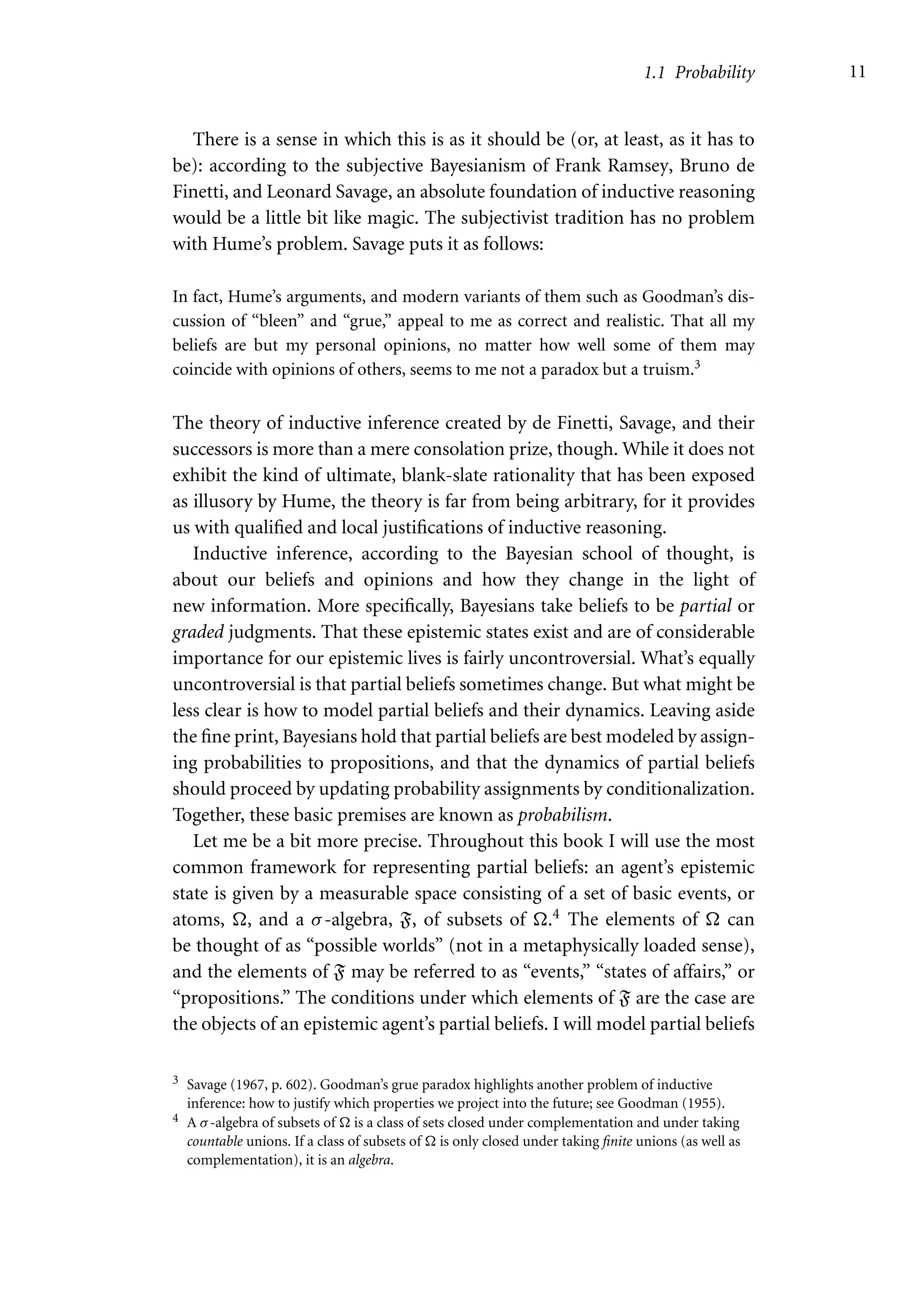 1.1 Probability 11
There is a sense in which this is as it should be (or, at least, as it has to
be): according to the subjective Bayesianism of Frank Ramsey, Bruno de
Finetti, and Leonard Savage, an absolute foundation of inductive reasoning
would be a little bit like magic. The subjectivist tradition has no problem
with Hume’s problem. Savage puts it as follows:
In fact, Hume’s arguments, and modern variants of them such as Goodman’s dis-
cussion of “bleen” and “grue,” appeal to me as correct and realistic. That all my
beliefs are but my personal opinions, no matter how well some of them may
coincide with opinions of others, seems to me not a paradox but a truism.3
The theory of inductive inference created by de Finetti, Savage, and their
successors is more than a mere consolation prize, though. While it does not
exhibit the kind of ultimate, blank-slate rationality that has been exposed
as illusory by Hume, the theory is far from being arbitrary, for it provides
us with qualified and local justifications of inductive reasoning.
Inductive inference, according to the Bayesian school of thought, is
about our beliefs and opinions and how they change in the light of
new information. More specifically, Bayesians take beliefs to be partial or
graded judgments. That these epistemic states exist and are of considerable
importance for our epistemic lives is fairly uncontroversial. What’s equally
uncontroversial is that partial beliefs sometimes change. But what might be
less clear is how to model partial beliefs and their dynamics. Leaving aside
the fine print, Bayesians hold that partial beliefs are best modeled by assign-
ing probabilities to propositions, and that the dynamics of partial beliefs
should proceed by updating probability assignments by conditionalization.
Together, these basic premises are known as probabilism.
Let me be a bit more precise. Throughout this book I will use the most
common framework for representing partial beliefs: an agent’s epistemic
state is given by a measurable space consisting of a set of basic events, or
atoms, , and a σ-algebra, F, of subsets of .4 The elements of  can
be thought of as “possible worlds” (not in a metaphysically loaded sense),
and the elements of F may be referred to as “events,” “states of affairs,” or
“propositions.” The conditions under which elements of F are the case are
the objects of an epistemic agent’s partial beliefs. I will model partial beliefs
3 Savage (1967, p. 602). Goodman’s grue paradox highlights another problem of inductive
inference: how to justify which properties we project into the future; see Goodman (1955).
4 A σ-algebra of subsets of  is a class of sets closed under complementation and under taking
countable unions. If a class of subsets of  is only closed under taking finite unions (as well as
complementation), it is an algebra.
 