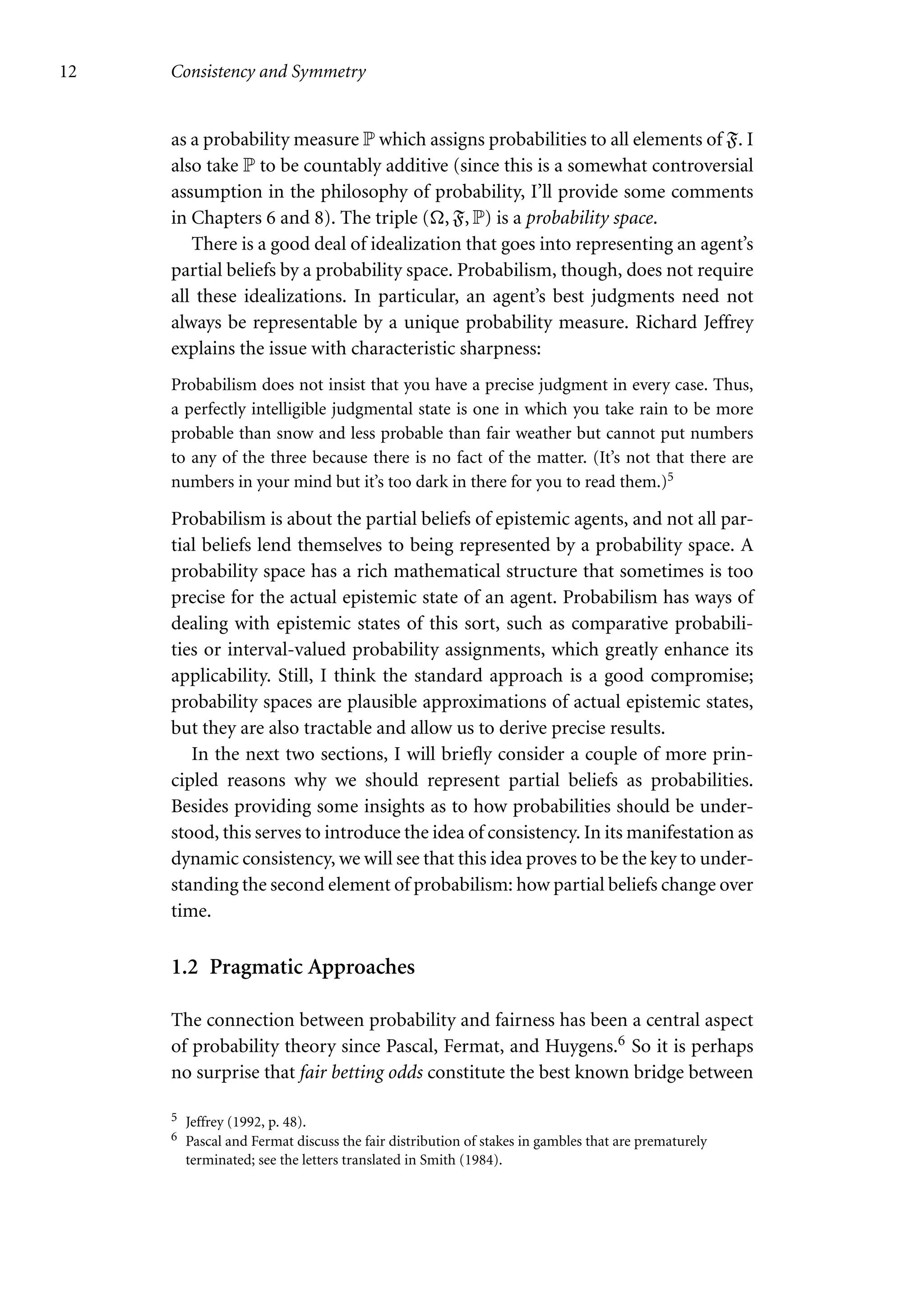 12 Consistency and Symmetry
as a probability measure P which assigns probabilities to all elements of F. I
also take P to be countably additive (since this is a somewhat controversial
assumption in the philosophy of probability, I’ll provide some comments
in Chapters 6 and 8). The triple (, F, P) is a probability space.
There is a good deal of idealization that goes into representing an agent’s
partial beliefs by a probability space. Probabilism, though, does not require
all these idealizations. In particular, an agent’s best judgments need not
always be representable by a unique probability measure. Richard Jeffrey
explains the issue with characteristic sharpness:
Probabilism does not insist that you have a precise judgment in every case. Thus,
a perfectly intelligible judgmental state is one in which you take rain to be more
probable than snow and less probable than fair weather but cannot put numbers
to any of the three because there is no fact of the matter. (It’s not that there are
numbers in your mind but it’s too dark in there for you to read them.)5
Probabilism is about the partial beliefs of epistemic agents, and not all par-
tial beliefs lend themselves to being represented by a probability space. A
probability space has a rich mathematical structure that sometimes is too
precise for the actual epistemic state of an agent. Probabilism has ways of
dealing with epistemic states of this sort, such as comparative probabili-
ties or interval-valued probability assignments, which greatly enhance its
applicability. Still, I think the standard approach is a good compromise;
probability spaces are plausible approximations of actual epistemic states,
but they are also tractable and allow us to derive precise results.
In the next two sections, I will briefly consider a couple of more prin-
cipled reasons why we should represent partial beliefs as probabilities.
Besides providing some insights as to how probabilities should be under-
stood, this serves to introduce the idea of consistency. In its manifestation as
dynamic consistency, we will see that this idea proves to be the key to under-
standing the second element of probabilism: how partial beliefs change over
time.
1.2 Pragmatic Approaches
The connection between probability and fairness has been a central aspect
of probability theory since Pascal, Fermat, and Huygens.6 So it is perhaps
no surprise that fair betting odds constitute the best known bridge between
5 Jeffrey (1992, p. 48).
6 Pascal and Fermat discuss the fair distribution of stakes in gambles that are prematurely
terminated; see the letters translated in Smith (1984).
 