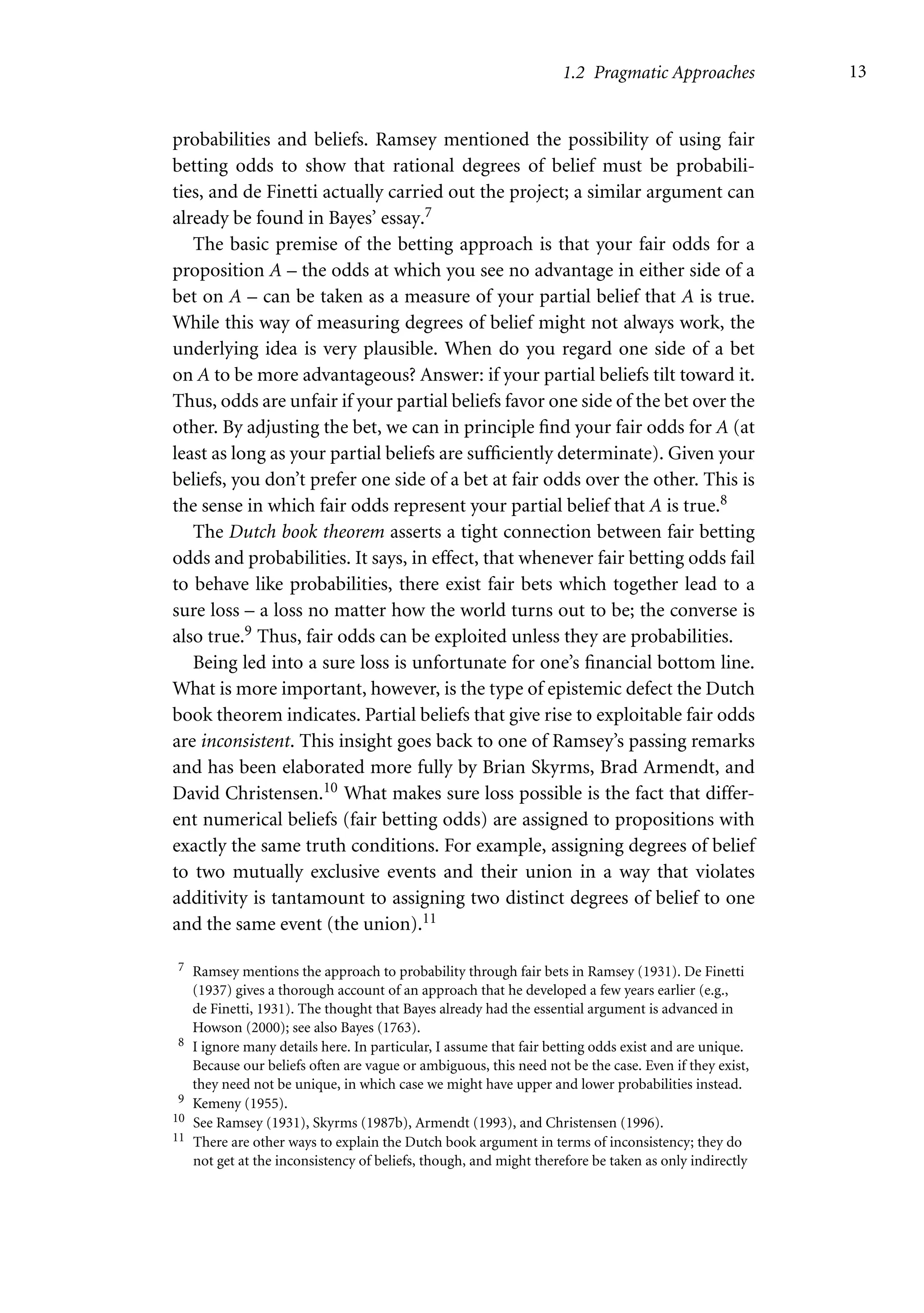 1.2 Pragmatic Approaches 13
probabilities and beliefs. Ramsey mentioned the possibility of using fair
betting odds to show that rational degrees of belief must be probabili-
ties, and de Finetti actually carried out the project; a similar argument can
already be found in Bayes’ essay.7
The basic premise of the betting approach is that your fair odds for a
proposition A – the odds at which you see no advantage in either side of a
bet on A – can be taken as a measure of your partial belief that A is true.
While this way of measuring degrees of belief might not always work, the
underlying idea is very plausible. When do you regard one side of a bet
on A to be more advantageous? Answer: if your partial beliefs tilt toward it.
Thus, odds are unfair if your partial beliefs favor one side of the bet over the
other. By adjusting the bet, we can in principle find your fair odds for A (at
least as long as your partial beliefs are sufficiently determinate). Given your
beliefs, you don’t prefer one side of a bet at fair odds over the other. This is
the sense in which fair odds represent your partial belief that A is true.8
The Dutch book theorem asserts a tight connection between fair betting
odds and probabilities. It says, in effect, that whenever fair betting odds fail
to behave like probabilities, there exist fair bets which together lead to a
sure loss – a loss no matter how the world turns out to be; the converse is
also true.9 Thus, fair odds can be exploited unless they are probabilities.
Being led into a sure loss is unfortunate for one’s financial bottom line.
What is more important, however, is the type of epistemic defect the Dutch
book theorem indicates. Partial beliefs that give rise to exploitable fair odds
are inconsistent. This insight goes back to one of Ramsey’s passing remarks
and has been elaborated more fully by Brian Skyrms, Brad Armendt, and
David Christensen.10 What makes sure loss possible is the fact that differ-
ent numerical beliefs (fair betting odds) are assigned to propositions with
exactly the same truth conditions. For example, assigning degrees of belief
to two mutually exclusive events and their union in a way that violates
additivity is tantamount to assigning two distinct degrees of belief to one
and the same event (the union).11
7 Ramsey mentions the approach to probability through fair bets in Ramsey (1931). De Finetti
(1937) gives a thorough account of an approach that he developed a few years earlier (e.g.,
de Finetti, 1931). The thought that Bayes already had the essential argument is advanced in
Howson (2000); see also Bayes (1763).
8 I ignore many details here. In particular, I assume that fair betting odds exist and are unique.
Because our beliefs often are vague or ambiguous, this need not be the case. Even if they exist,
they need not be unique, in which case we might have upper and lower probabilities instead.
9 Kemeny (1955).
10 See Ramsey (1931), Skyrms (1987b), Armendt (1993), and Christensen (1996).
11 There are other ways to explain the Dutch book argument in terms of inconsistency; they do
not get at the inconsistency of beliefs, though, and might therefore be taken as only indirectly
 