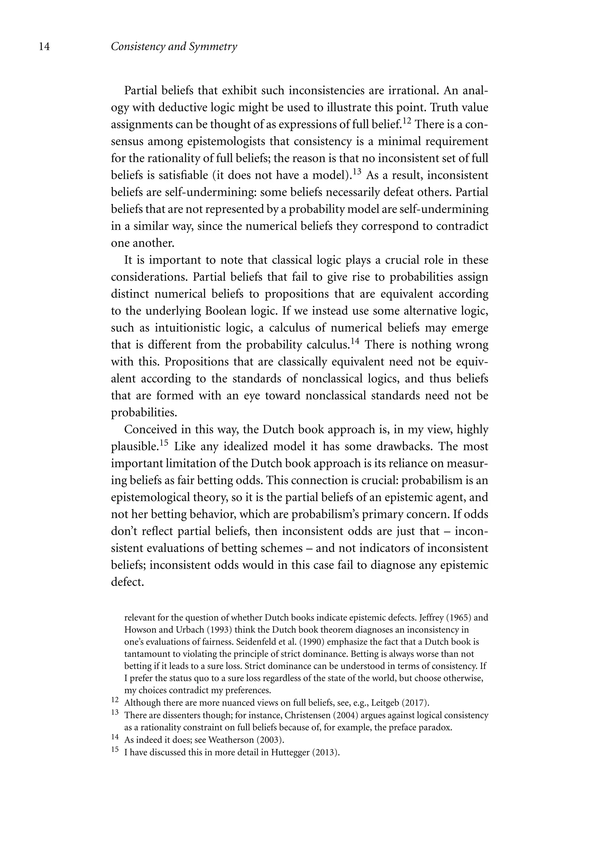 14 Consistency and Symmetry
Partial beliefs that exhibit such inconsistencies are irrational. An anal-
ogy with deductive logic might be used to illustrate this point. Truth value
assignments can be thought of as expressions of full belief.12 There is a con-
sensus among epistemologists that consistency is a minimal requirement
for the rationality of full beliefs; the reason is that no inconsistent set of full
beliefs is satisfiable (it does not have a model).13 As a result, inconsistent
beliefs are self-undermining: some beliefs necessarily defeat others. Partial
beliefs that are not represented by a probability model are self-undermining
in a similar way, since the numerical beliefs they correspond to contradict
one another.
It is important to note that classical logic plays a crucial role in these
considerations. Partial beliefs that fail to give rise to probabilities assign
distinct numerical beliefs to propositions that are equivalent according
to the underlying Boolean logic. If we instead use some alternative logic,
such as intuitionistic logic, a calculus of numerical beliefs may emerge
that is different from the probability calculus.14 There is nothing wrong
with this. Propositions that are classically equivalent need not be equiv-
alent according to the standards of nonclassical logics, and thus beliefs
that are formed with an eye toward nonclassical standards need not be
probabilities.
Conceived in this way, the Dutch book approach is, in my view, highly
plausible.15 Like any idealized model it has some drawbacks. The most
important limitation of the Dutch book approach is its reliance on measur-
ing beliefs as fair betting odds. This connection is crucial: probabilism is an
epistemological theory, so it is the partial beliefs of an epistemic agent, and
not her betting behavior, which are probabilism’s primary concern. If odds
don’t reflect partial beliefs, then inconsistent odds are just that – incon-
sistent evaluations of betting schemes – and not indicators of inconsistent
beliefs; inconsistent odds would in this case fail to diagnose any epistemic
defect.
relevant for the question of whether Dutch books indicate epistemic defects. Jeffrey (1965) and
Howson and Urbach (1993) think the Dutch book theorem diagnoses an inconsistency in
one’s evaluations of fairness. Seidenfeld et al. (1990) emphasize the fact that a Dutch book is
tantamount to violating the principle of strict dominance. Betting is always worse than not
betting if it leads to a sure loss. Strict dominance can be understood in terms of consistency. If
I prefer the status quo to a sure loss regardless of the state of the world, but choose otherwise,
my choices contradict my preferences.
12 Although there are more nuanced views on full beliefs, see, e.g., Leitgeb (2017).
13 There are dissenters though; for instance, Christensen (2004) argues against logical consistency
as a rationality constraint on full beliefs because of, for example, the preface paradox.
14 As indeed it does; see Weatherson (2003).
15 I have discussed this in more detail in Huttegger (2013).
 