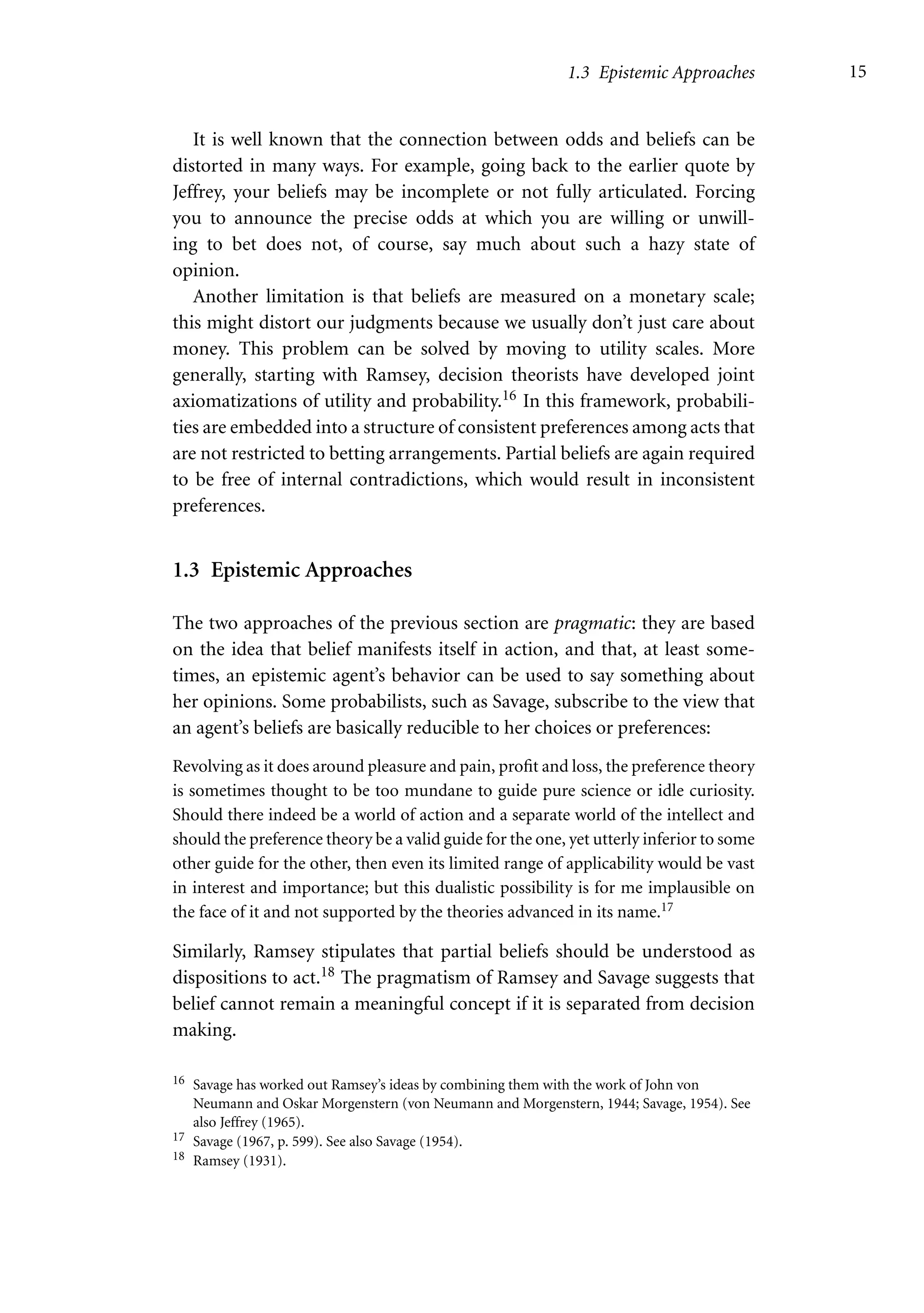 1.3 Epistemic Approaches 15
It is well known that the connection between odds and beliefs can be
distorted in many ways. For example, going back to the earlier quote by
Jeffrey, your beliefs may be incomplete or not fully articulated. Forcing
you to announce the precise odds at which you are willing or unwill-
ing to bet does not, of course, say much about such a hazy state of
opinion.
Another limitation is that beliefs are measured on a monetary scale;
this might distort our judgments because we usually don’t just care about
money. This problem can be solved by moving to utility scales. More
generally, starting with Ramsey, decision theorists have developed joint
axiomatizations of utility and probability.16 In this framework, probabili-
ties are embedded into a structure of consistent preferences among acts that
are not restricted to betting arrangements. Partial beliefs are again required
to be free of internal contradictions, which would result in inconsistent
preferences.
1.3 Epistemic Approaches
The two approaches of the previous section are pragmatic: they are based
on the idea that belief manifests itself in action, and that, at least some-
times, an epistemic agent’s behavior can be used to say something about
her opinions. Some probabilists, such as Savage, subscribe to the view that
an agent’s beliefs are basically reducible to her choices or preferences:
Revolving as it does around pleasure and pain, profit and loss, the preference theory
is sometimes thought to be too mundane to guide pure science or idle curiosity.
Should there indeed be a world of action and a separate world of the intellect and
should the preference theory be a valid guide for the one, yet utterly inferior to some
other guide for the other, then even its limited range of applicability would be vast
in interest and importance; but this dualistic possibility is for me implausible on
the face of it and not supported by the theories advanced in its name.17
Similarly, Ramsey stipulates that partial beliefs should be understood as
dispositions to act.18 The pragmatism of Ramsey and Savage suggests that
belief cannot remain a meaningful concept if it is separated from decision
making.
16 Savage has worked out Ramsey’s ideas by combining them with the work of John von
Neumann and Oskar Morgenstern (von Neumann and Morgenstern, 1944; Savage, 1954). See
also Jeffrey (1965).
17 Savage (1967, p. 599). See also Savage (1954).
18 Ramsey (1931).
 