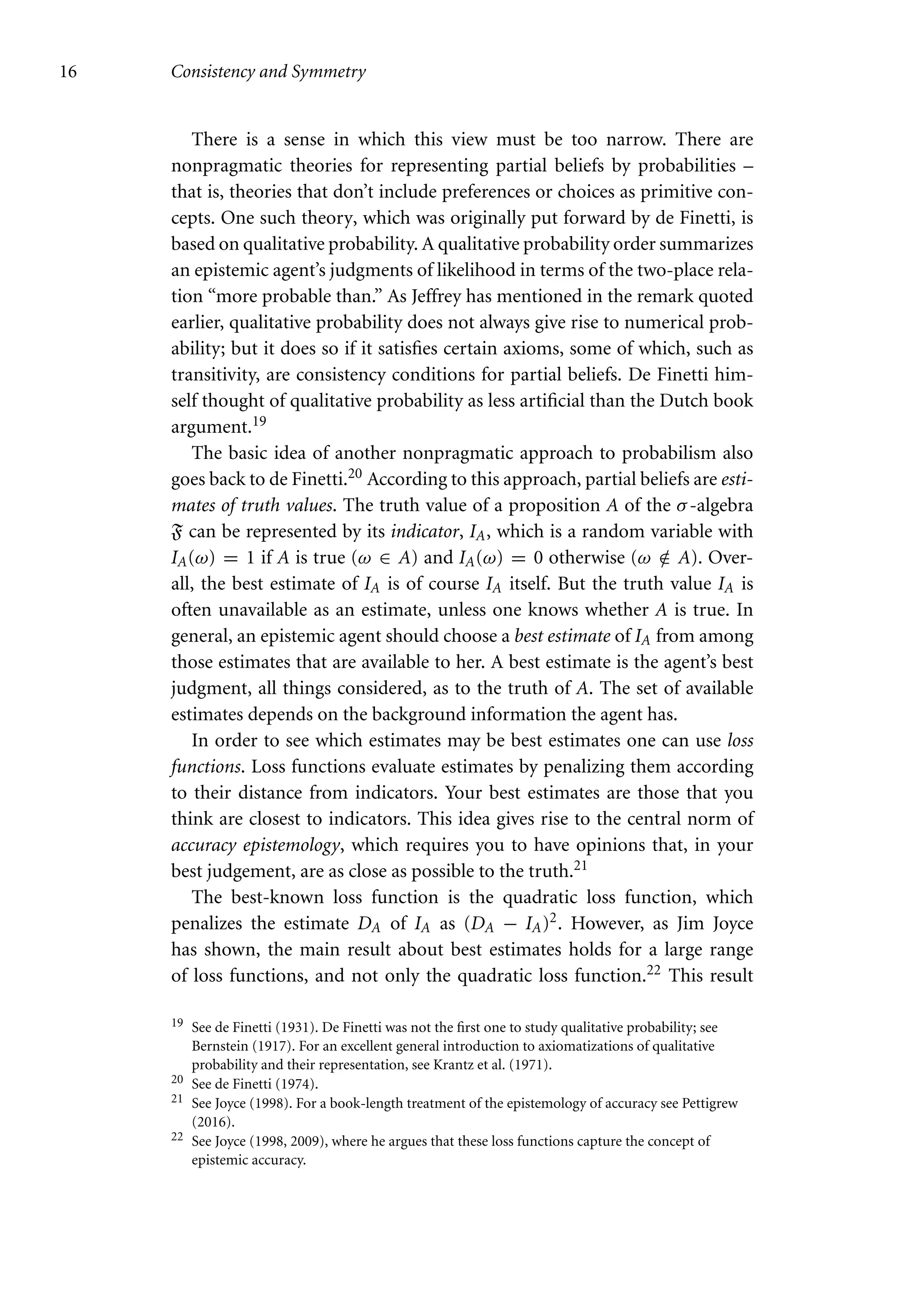 16 Consistency and Symmetry
There is a sense in which this view must be too narrow. There are
nonpragmatic theories for representing partial beliefs by probabilities –
that is, theories that don’t include preferences or choices as primitive con-
cepts. One such theory, which was originally put forward by de Finetti, is
based on qualitative probability. A qualitative probability order summarizes
an epistemic agent’s judgments of likelihood in terms of the two-place rela-
tion “more probable than.” As Jeffrey has mentioned in the remark quoted
earlier, qualitative probability does not always give rise to numerical prob-
ability; but it does so if it satisfies certain axioms, some of which, such as
transitivity, are consistency conditions for partial beliefs. De Finetti him-
self thought of qualitative probability as less artificial than the Dutch book
argument.19
The basic idea of another nonpragmatic approach to probabilism also
goes back to de Finetti.20 According to this approach, partial beliefs are esti-
mates of truth values. The truth value of a proposition A of the σ-algebra
F can be represented by its indicator, IA, which is a random variable with
IA(ω) = 1 if A is true (ω ∈ A) and IA(ω) = 0 otherwise (ω /
∈ A). Over-
all, the best estimate of IA is of course IA itself. But the truth value IA is
often unavailable as an estimate, unless one knows whether A is true. In
general, an epistemic agent should choose a best estimate of IA from among
those estimates that are available to her. A best estimate is the agent’s best
judgment, all things considered, as to the truth of A. The set of available
estimates depends on the background information the agent has.
In order to see which estimates may be best estimates one can use loss
functions. Loss functions evaluate estimates by penalizing them according
to their distance from indicators. Your best estimates are those that you
think are closest to indicators. This idea gives rise to the central norm of
accuracy epistemology, which requires you to have opinions that, in your
best judgement, are as close as possible to the truth.21
The best-known loss function is the quadratic loss function, which
penalizes the estimate DA of IA as (DA − IA)2. However, as Jim Joyce
has shown, the main result about best estimates holds for a large range
of loss functions, and not only the quadratic loss function.22 This result
19 See de Finetti (1931). De Finetti was not the first one to study qualitative probability; see
Bernstein (1917). For an excellent general introduction to axiomatizations of qualitative
probability and their representation, see Krantz et al. (1971).
20 See de Finetti (1974).
21 See Joyce (1998). For a book-length treatment of the epistemology of accuracy see Pettigrew
(2016).
22 See Joyce (1998, 2009), where he argues that these loss functions capture the concept of
epistemic accuracy.
 