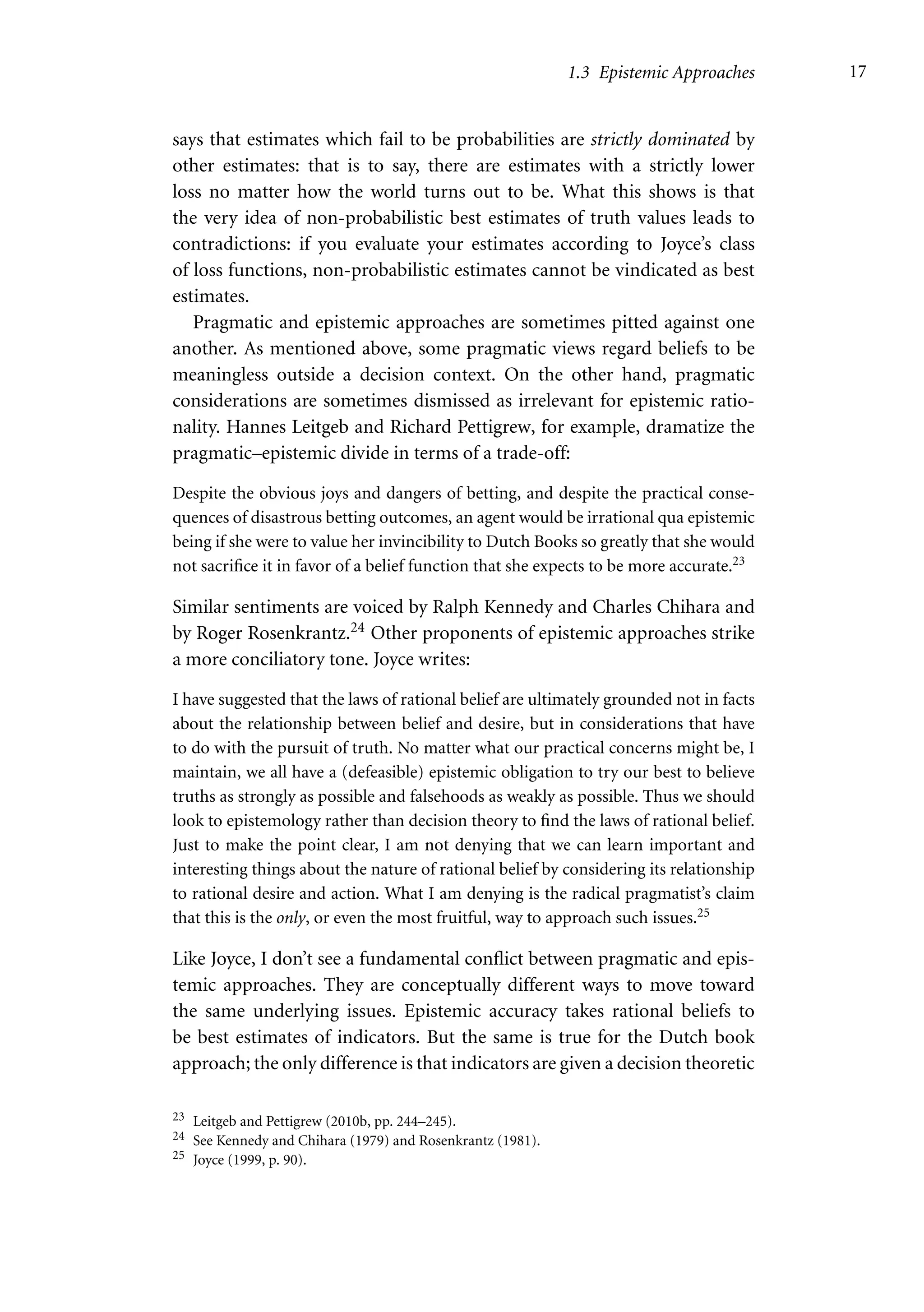 1.3 Epistemic Approaches 17
says that estimates which fail to be probabilities are strictly dominated by
other estimates: that is to say, there are estimates with a strictly lower
loss no matter how the world turns out to be. What this shows is that
the very idea of non-probabilistic best estimates of truth values leads to
contradictions: if you evaluate your estimates according to Joyce’s class
of loss functions, non-probabilistic estimates cannot be vindicated as best
estimates.
Pragmatic and epistemic approaches are sometimes pitted against one
another. As mentioned above, some pragmatic views regard beliefs to be
meaningless outside a decision context. On the other hand, pragmatic
considerations are sometimes dismissed as irrelevant for epistemic ratio-
nality. Hannes Leitgeb and Richard Pettigrew, for example, dramatize the
pragmatic–epistemic divide in terms of a trade-off:
Despite the obvious joys and dangers of betting, and despite the practical conse-
quences of disastrous betting outcomes, an agent would be irrational qua epistemic
being if she were to value her invincibility to Dutch Books so greatly that she would
not sacrifice it in favor of a belief function that she expects to be more accurate.23
Similar sentiments are voiced by Ralph Kennedy and Charles Chihara and
by Roger Rosenkrantz.24 Other proponents of epistemic approaches strike
a more conciliatory tone. Joyce writes:
I have suggested that the laws of rational belief are ultimately grounded not in facts
about the relationship between belief and desire, but in considerations that have
to do with the pursuit of truth. No matter what our practical concerns might be, I
maintain, we all have a (defeasible) epistemic obligation to try our best to believe
truths as strongly as possible and falsehoods as weakly as possible. Thus we should
look to epistemology rather than decision theory to find the laws of rational belief.
Just to make the point clear, I am not denying that we can learn important and
interesting things about the nature of rational belief by considering its relationship
to rational desire and action. What I am denying is the radical pragmatist’s claim
that this is the only, or even the most fruitful, way to approach such issues.25
Like Joyce, I don’t see a fundamental conflict between pragmatic and epis-
temic approaches. They are conceptually different ways to move toward
the same underlying issues. Epistemic accuracy takes rational beliefs to
be best estimates of indicators. But the same is true for the Dutch book
approach; the only difference is that indicators are given a decision theoretic
23 Leitgeb and Pettigrew (2010b, pp. 244–245).
24 See Kennedy and Chihara (1979) and Rosenkrantz (1981).
25 Joyce (1999, p. 90).
 
