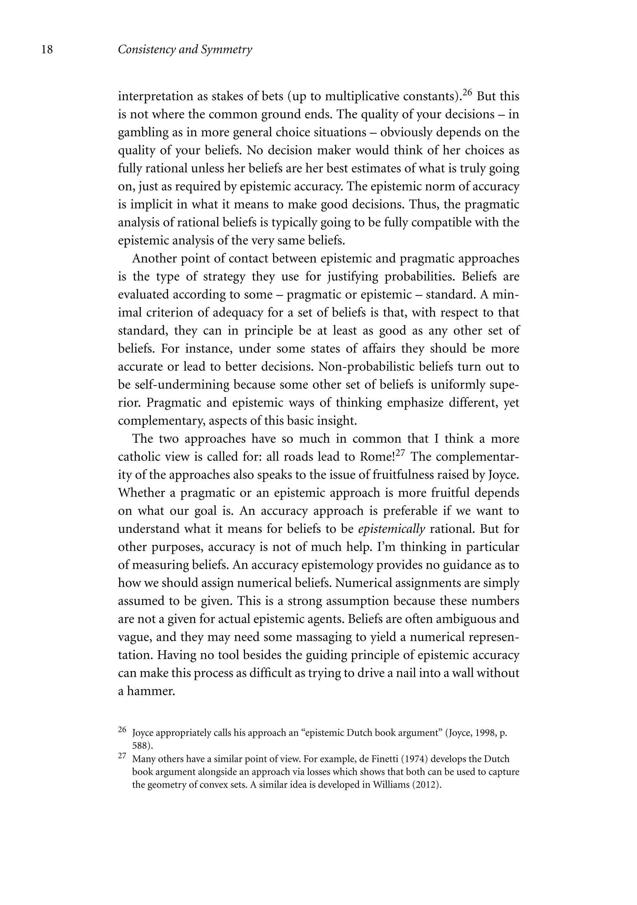 18 Consistency and Symmetry
interpretation as stakes of bets (up to multiplicative constants).26 But this
is not where the common ground ends. The quality of your decisions – in
gambling as in more general choice situations – obviously depends on the
quality of your beliefs. No decision maker would think of her choices as
fully rational unless her beliefs are her best estimates of what is truly going
on, just as required by epistemic accuracy. The epistemic norm of accuracy
is implicit in what it means to make good decisions. Thus, the pragmatic
analysis of rational beliefs is typically going to be fully compatible with the
epistemic analysis of the very same beliefs.
Another point of contact between epistemic and pragmatic approaches
is the type of strategy they use for justifying probabilities. Beliefs are
evaluated according to some – pragmatic or epistemic – standard. A min-
imal criterion of adequacy for a set of beliefs is that, with respect to that
standard, they can in principle be at least as good as any other set of
beliefs. For instance, under some states of affairs they should be more
accurate or lead to better decisions. Non-probabilistic beliefs turn out to
be self-undermining because some other set of beliefs is uniformly supe-
rior. Pragmatic and epistemic ways of thinking emphasize different, yet
complementary, aspects of this basic insight.
The two approaches have so much in common that I think a more
catholic view is called for: all roads lead to Rome!27 The complementar-
ity of the approaches also speaks to the issue of fruitfulness raised by Joyce.
Whether a pragmatic or an epistemic approach is more fruitful depends
on what our goal is. An accuracy approach is preferable if we want to
understand what it means for beliefs to be epistemically rational. But for
other purposes, accuracy is not of much help. I’m thinking in particular
of measuring beliefs. An accuracy epistemology provides no guidance as to
how we should assign numerical beliefs. Numerical assignments are simply
assumed to be given. This is a strong assumption because these numbers
are not a given for actual epistemic agents. Beliefs are often ambiguous and
vague, and they may need some massaging to yield a numerical represen-
tation. Having no tool besides the guiding principle of epistemic accuracy
can make this process as difficult as trying to drive a nail into a wall without
a hammer.
26 Joyce appropriately calls his approach an “epistemic Dutch book argument” (Joyce, 1998, p.
588).
27 Many others have a similar point of view. For example, de Finetti (1974) develops the Dutch
book argument alongside an approach via losses which shows that both can be used to capture
the geometry of convex sets. A similar idea is developed in Williams (2012).
 