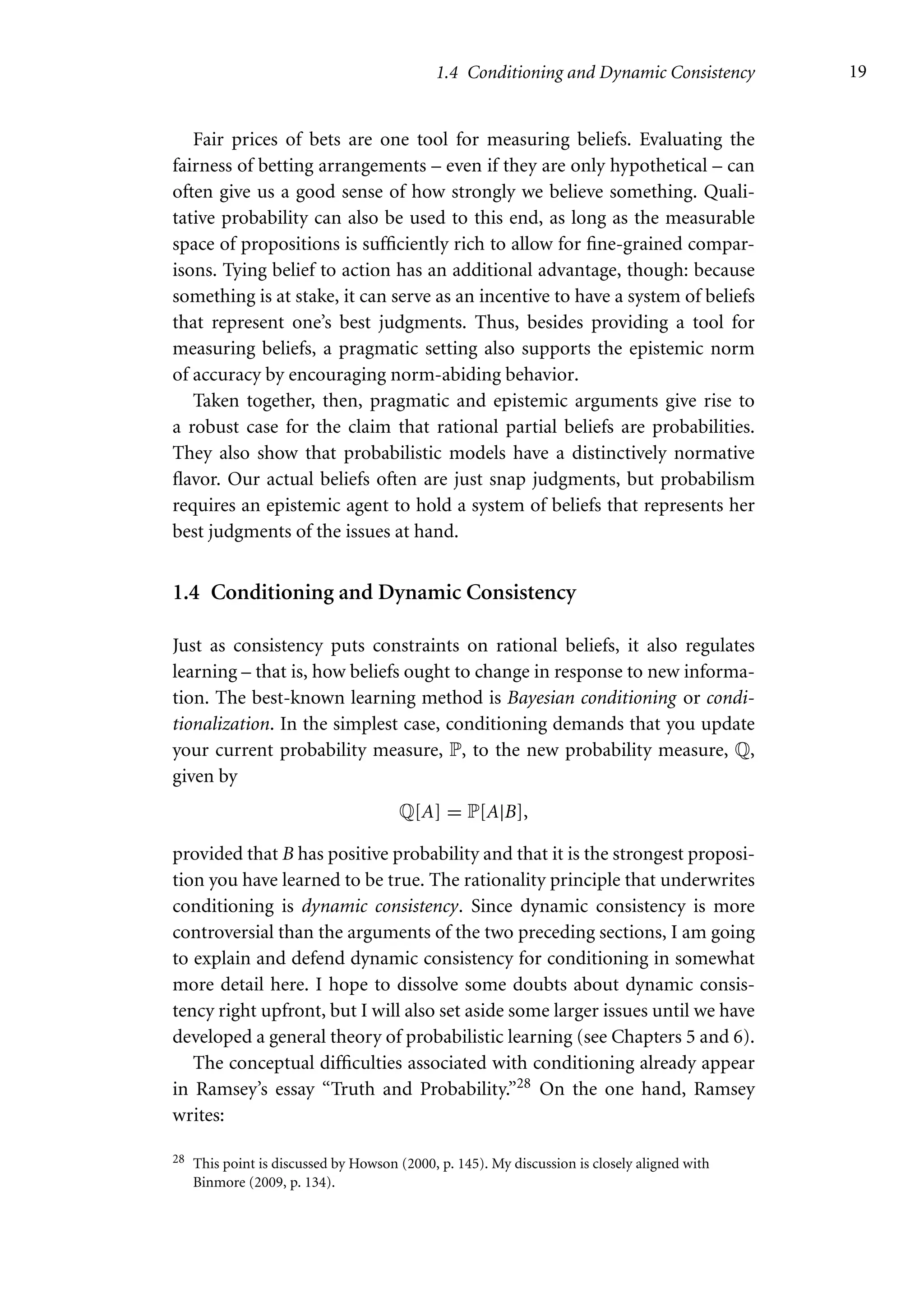 1.4 Conditioning and Dynamic Consistency 19
Fair prices of bets are one tool for measuring beliefs. Evaluating the
fairness of betting arrangements – even if they are only hypothetical – can
often give us a good sense of how strongly we believe something. Quali-
tative probability can also be used to this end, as long as the measurable
space of propositions is sufficiently rich to allow for fine-grained compar-
isons. Tying belief to action has an additional advantage, though: because
something is at stake, it can serve as an incentive to have a system of beliefs
that represent one’s best judgments. Thus, besides providing a tool for
measuring beliefs, a pragmatic setting also supports the epistemic norm
of accuracy by encouraging norm-abiding behavior.
Taken together, then, pragmatic and epistemic arguments give rise to
a robust case for the claim that rational partial beliefs are probabilities.
They also show that probabilistic models have a distinctively normative
flavor. Our actual beliefs often are just snap judgments, but probabilism
requires an epistemic agent to hold a system of beliefs that represents her
best judgments of the issues at hand.
1.4 Conditioning and Dynamic Consistency
Just as consistency puts constraints on rational beliefs, it also regulates
learning – that is, how beliefs ought to change in response to new informa-
tion. The best-known learning method is Bayesian conditioning or condi-
tionalization. In the simplest case, conditioning demands that you update
your current probability measure, P, to the new probability measure, Q,
given by
Q[A] = P[A|B],
provided that B has positive probability and that it is the strongest proposi-
tion you have learned to be true. The rationality principle that underwrites
conditioning is dynamic consistency. Since dynamic consistency is more
controversial than the arguments of the two preceding sections, I am going
to explain and defend dynamic consistency for conditioning in somewhat
more detail here. I hope to dissolve some doubts about dynamic consis-
tency right upfront, but I will also set aside some larger issues until we have
developed a general theory of probabilistic learning (see Chapters 5 and 6).
The conceptual difficulties associated with conditioning already appear
in Ramsey’s essay “Truth and Probability.”28 On the one hand, Ramsey
writes:
28 This point is discussed by Howson (2000, p. 145). My discussion is closely aligned with
Binmore (2009, p. 134).
 