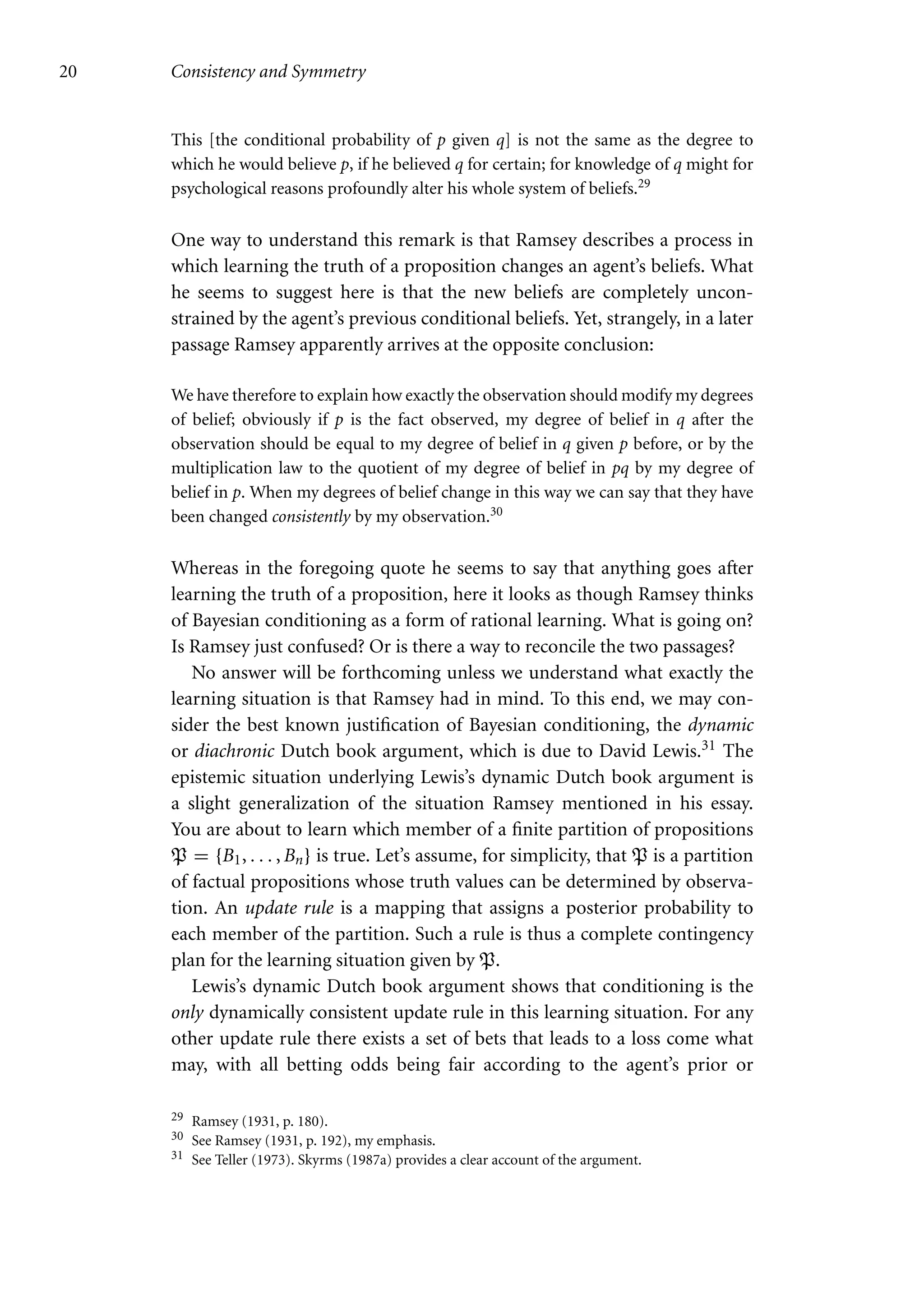 20 Consistency and Symmetry
This [the conditional probability of p given q] is not the same as the degree to
which he would believe p, if he believed q for certain; for knowledge of q might for
psychological reasons profoundly alter his whole system of beliefs.29
One way to understand this remark is that Ramsey describes a process in
which learning the truth of a proposition changes an agent’s beliefs. What
he seems to suggest here is that the new beliefs are completely uncon-
strained by the agent’s previous conditional beliefs. Yet, strangely, in a later
passage Ramsey apparently arrives at the opposite conclusion:
We have therefore to explain how exactly the observation should modify my degrees
of belief; obviously if p is the fact observed, my degree of belief in q after the
observation should be equal to my degree of belief in q given p before, or by the
multiplication law to the quotient of my degree of belief in pq by my degree of
belief in p. When my degrees of belief change in this way we can say that they have
been changed consistently by my observation.30
Whereas in the foregoing quote he seems to say that anything goes after
learning the truth of a proposition, here it looks as though Ramsey thinks
of Bayesian conditioning as a form of rational learning. What is going on?
Is Ramsey just confused? Or is there a way to reconcile the two passages?
No answer will be forthcoming unless we understand what exactly the
learning situation is that Ramsey had in mind. To this end, we may con-
sider the best known justification of Bayesian conditioning, the dynamic
or diachronic Dutch book argument, which is due to David Lewis.31 The
epistemic situation underlying Lewis’s dynamic Dutch book argument is
a slight generalization of the situation Ramsey mentioned in his essay.
You are about to learn which member of a finite partition of propositions
P = {B1, . . . , Bn} is true. Let’s assume, for simplicity, that P is a partition
of factual propositions whose truth values can be determined by observa-
tion. An update rule is a mapping that assigns a posterior probability to
each member of the partition. Such a rule is thus a complete contingency
plan for the learning situation given by P.
Lewis’s dynamic Dutch book argument shows that conditioning is the
only dynamically consistent update rule in this learning situation. For any
other update rule there exists a set of bets that leads to a loss come what
may, with all betting odds being fair according to the agent’s prior or
29 Ramsey (1931, p. 180).
30 See Ramsey (1931, p. 192), my emphasis.
31 See Teller (1973). Skyrms (1987a) provides a clear account of the argument.
 