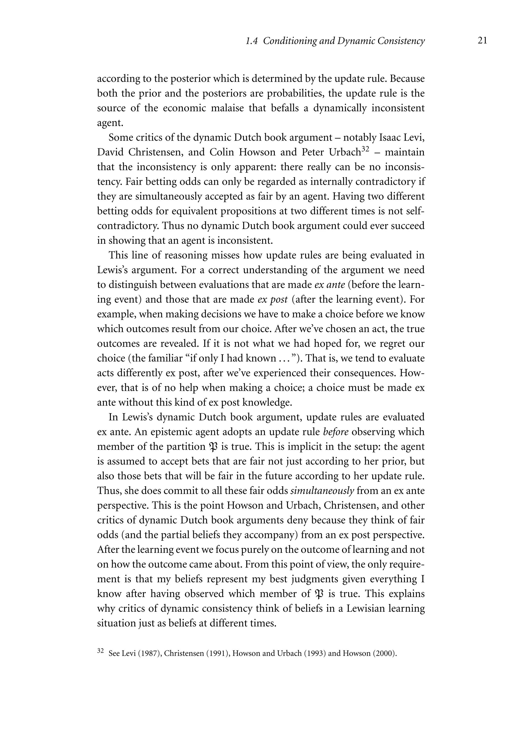 1.4 Conditioning and Dynamic Consistency 21
according to the posterior which is determined by the update rule. Because
both the prior and the posteriors are probabilities, the update rule is the
source of the economic malaise that befalls a dynamically inconsistent
agent.
Some critics of the dynamic Dutch book argument – notably Isaac Levi,
David Christensen, and Colin Howson and Peter Urbach32 – maintain
that the inconsistency is only apparent: there really can be no inconsis-
tency. Fair betting odds can only be regarded as internally contradictory if
they are simultaneously accepted as fair by an agent. Having two different
betting odds for equivalent propositions at two different times is not self-
contradictory. Thus no dynamic Dutch book argument could ever succeed
in showing that an agent is inconsistent.
This line of reasoning misses how update rules are being evaluated in
Lewis’s argument. For a correct understanding of the argument we need
to distinguish between evaluations that are made ex ante (before the learn-
ing event) and those that are made ex post (after the learning event). For
example, when making decisions we have to make a choice before we know
which outcomes result from our choice. After we’ve chosen an act, the true
outcomes are revealed. If it is not what we had hoped for, we regret our
choice (the familiar “if only I had known ...”). That is, we tend to evaluate
acts differently ex post, after we’ve experienced their consequences. How-
ever, that is of no help when making a choice; a choice must be made ex
ante without this kind of ex post knowledge.
In Lewis’s dynamic Dutch book argument, update rules are evaluated
ex ante. An epistemic agent adopts an update rule before observing which
member of the partition P is true. This is implicit in the setup: the agent
is assumed to accept bets that are fair not just according to her prior, but
also those bets that will be fair in the future according to her update rule.
Thus, she does commit to all these fair odds simultaneously from an ex ante
perspective. This is the point Howson and Urbach, Christensen, and other
critics of dynamic Dutch book arguments deny because they think of fair
odds (and the partial beliefs they accompany) from an ex post perspective.
After the learning event we focus purely on the outcome of learning and not
on how the outcome came about. From this point of view, the only require-
ment is that my beliefs represent my best judgments given everything I
know after having observed which member of P is true. This explains
why critics of dynamic consistency think of beliefs in a Lewisian learning
situation just as beliefs at different times.
32 See Levi (1987), Christensen (1991), Howson and Urbach (1993) and Howson (2000).
 