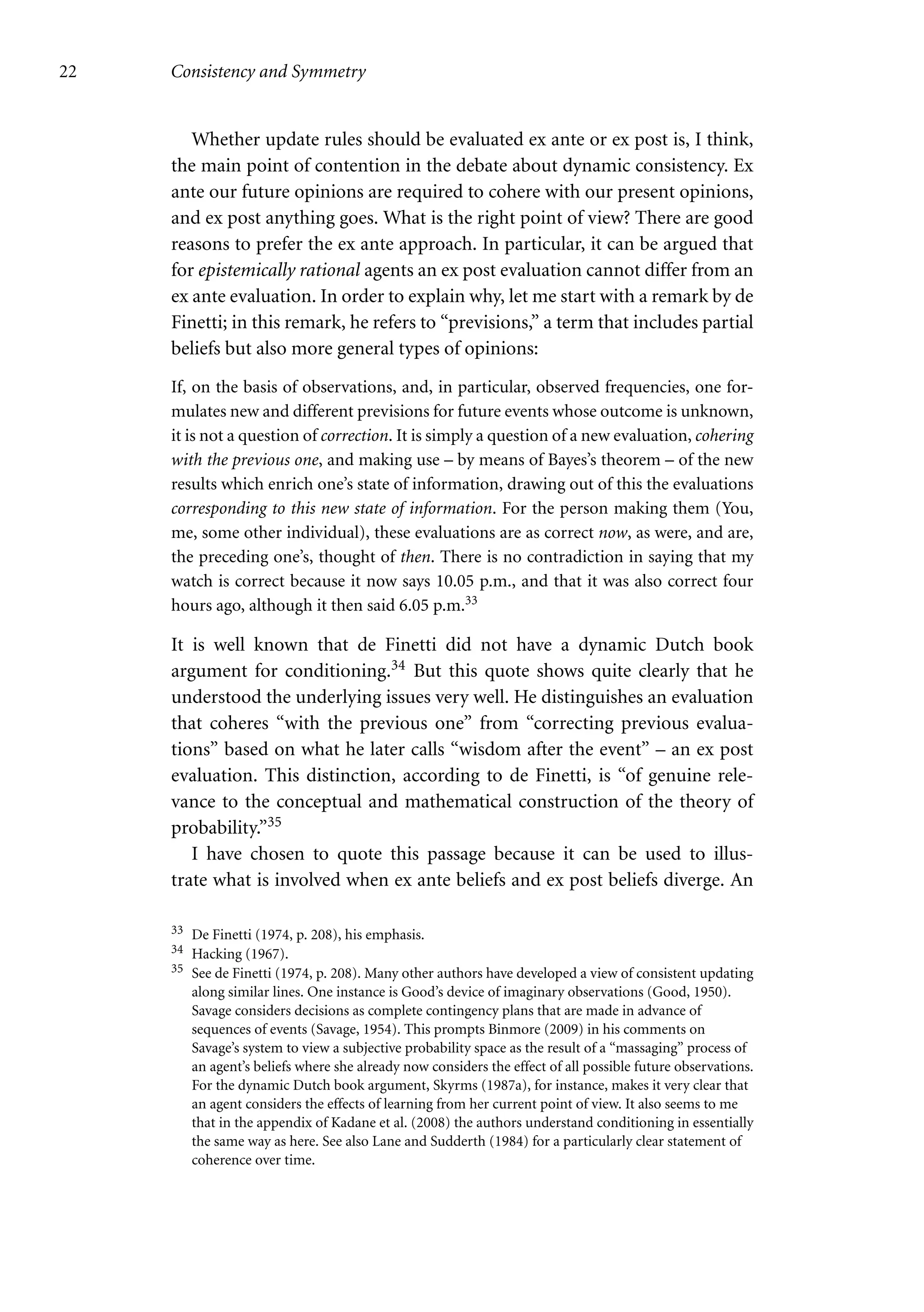 22 Consistency and Symmetry
Whether update rules should be evaluated ex ante or ex post is, I think,
the main point of contention in the debate about dynamic consistency. Ex
ante our future opinions are required to cohere with our present opinions,
and ex post anything goes. What is the right point of view? There are good
reasons to prefer the ex ante approach. In particular, it can be argued that
for epistemically rational agents an ex post evaluation cannot differ from an
ex ante evaluation. In order to explain why, let me start with a remark by de
Finetti; in this remark, he refers to “previsions,” a term that includes partial
beliefs but also more general types of opinions:
If, on the basis of observations, and, in particular, observed frequencies, one for-
mulates new and different previsions for future events whose outcome is unknown,
it is not a question of correction. It is simply a question of a new evaluation, cohering
with the previous one, and making use – by means of Bayes’s theorem – of the new
results which enrich one’s state of information, drawing out of this the evaluations
corresponding to this new state of information. For the person making them (You,
me, some other individual), these evaluations are as correct now, as were, and are,
the preceding one’s, thought of then. There is no contradiction in saying that my
watch is correct because it now says 10.05 p.m., and that it was also correct four
hours ago, although it then said 6.05 p.m.33
It is well known that de Finetti did not have a dynamic Dutch book
argument for conditioning.34 But this quote shows quite clearly that he
understood the underlying issues very well. He distinguishes an evaluation
that coheres “with the previous one” from “correcting previous evalua-
tions” based on what he later calls “wisdom after the event” – an ex post
evaluation. This distinction, according to de Finetti, is “of genuine rele-
vance to the conceptual and mathematical construction of the theory of
probability.”35
I have chosen to quote this passage because it can be used to illus-
trate what is involved when ex ante beliefs and ex post beliefs diverge. An
33 De Finetti (1974, p. 208), his emphasis.
34 Hacking (1967).
35 See de Finetti (1974, p. 208). Many other authors have developed a view of consistent updating
along similar lines. One instance is Good’s device of imaginary observations (Good, 1950).
Savage considers decisions as complete contingency plans that are made in advance of
sequences of events (Savage, 1954). This prompts Binmore (2009) in his comments on
Savage’s system to view a subjective probability space as the result of a “massaging” process of
an agent’s beliefs where she already now considers the effect of all possible future observations.
For the dynamic Dutch book argument, Skyrms (1987a), for instance, makes it very clear that
an agent considers the effects of learning from her current point of view. It also seems to me
that in the appendix of Kadane et al. (2008) the authors understand conditioning in essentially
the same way as here. See also Lane and Sudderth (1984) for a particularly clear statement of
coherence over time.
 