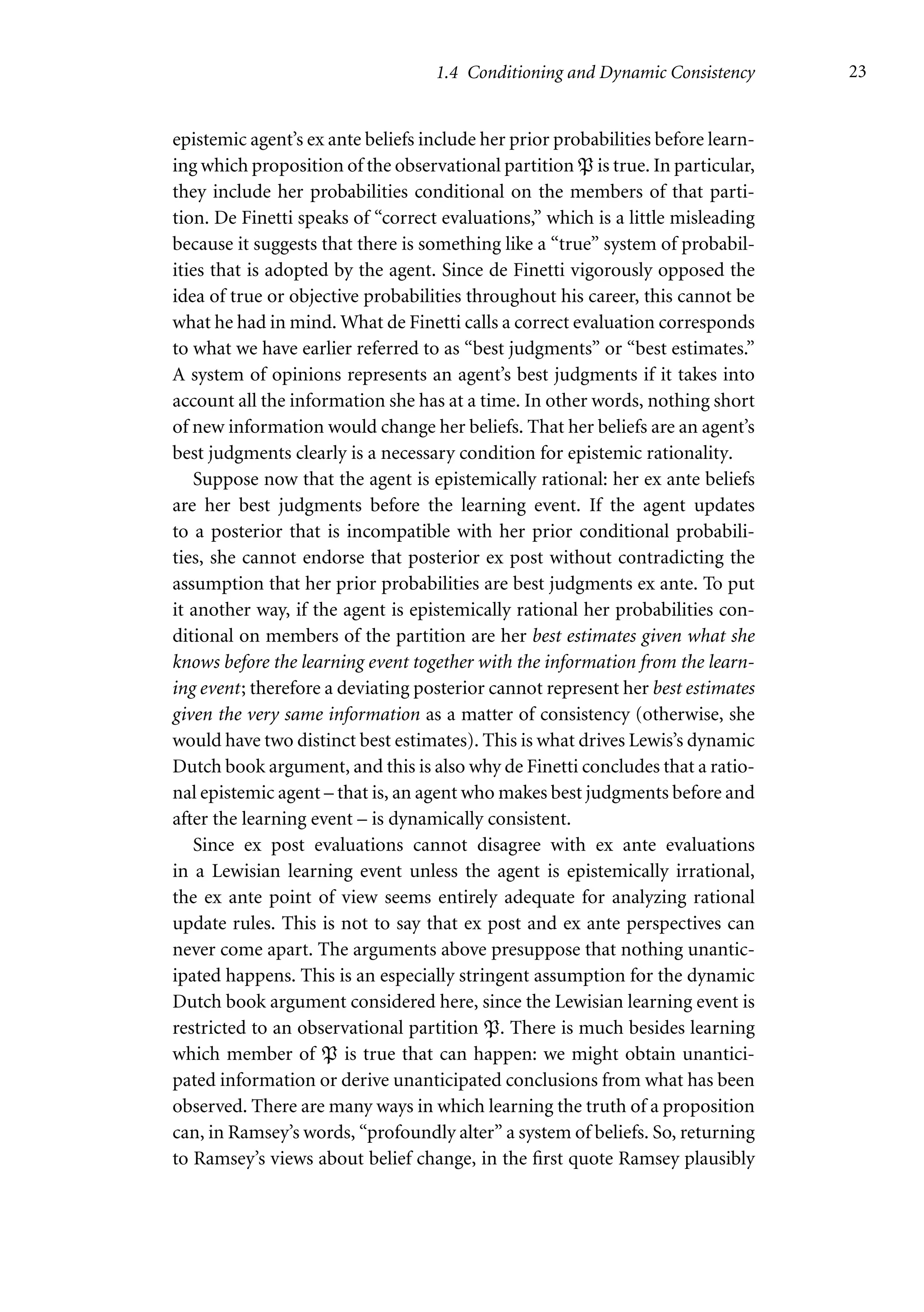 1.4 Conditioning and Dynamic Consistency 23
epistemic agent’s ex ante beliefs include her prior probabilities before learn-
ing which proposition of the observational partition P is true. In particular,
they include her probabilities conditional on the members of that parti-
tion. De Finetti speaks of “correct evaluations,” which is a little misleading
because it suggests that there is something like a “true” system of probabil-
ities that is adopted by the agent. Since de Finetti vigorously opposed the
idea of true or objective probabilities throughout his career, this cannot be
what he had in mind. What de Finetti calls a correct evaluation corresponds
to what we have earlier referred to as “best judgments” or “best estimates.”
A system of opinions represents an agent’s best judgments if it takes into
account all the information she has at a time. In other words, nothing short
of new information would change her beliefs. That her beliefs are an agent’s
best judgments clearly is a necessary condition for epistemic rationality.
Suppose now that the agent is epistemically rational: her ex ante beliefs
are her best judgments before the learning event. If the agent updates
to a posterior that is incompatible with her prior conditional probabili-
ties, she cannot endorse that posterior ex post without contradicting the
assumption that her prior probabilities are best judgments ex ante. To put
it another way, if the agent is epistemically rational her probabilities con-
ditional on members of the partition are her best estimates given what she
knows before the learning event together with the information from the learn-
ing event; therefore a deviating posterior cannot represent her best estimates
given the very same information as a matter of consistency (otherwise, she
would have two distinct best estimates). This is what drives Lewis’s dynamic
Dutch book argument, and this is also why de Finetti concludes that a ratio-
nal epistemic agent – that is, an agent who makes best judgments before and
after the learning event – is dynamically consistent.
Since ex post evaluations cannot disagree with ex ante evaluations
in a Lewisian learning event unless the agent is epistemically irrational,
the ex ante point of view seems entirely adequate for analyzing rational
update rules. This is not to say that ex post and ex ante perspectives can
never come apart. The arguments above presuppose that nothing unantic-
ipated happens. This is an especially stringent assumption for the dynamic
Dutch book argument considered here, since the Lewisian learning event is
restricted to an observational partition P. There is much besides learning
which member of P is true that can happen: we might obtain unantici-
pated information or derive unanticipated conclusions from what has been
observed. There are many ways in which learning the truth of a proposition
can, in Ramsey’s words, “profoundly alter” a system of beliefs. So, returning
to Ramsey’s views about belief change, in the first quote Ramsey plausibly
 