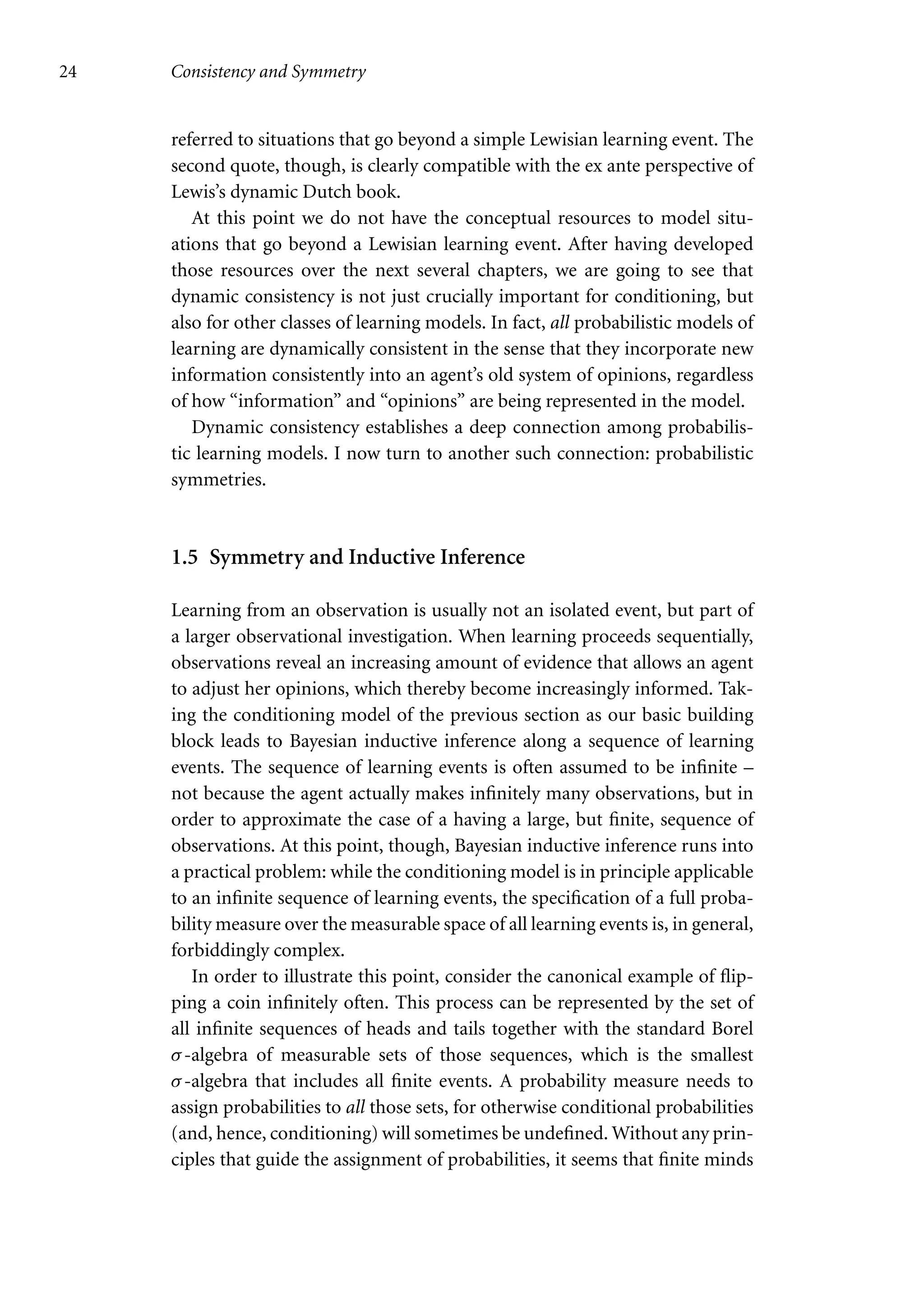 24 Consistency and Symmetry
referred to situations that go beyond a simple Lewisian learning event. The
second quote, though, is clearly compatible with the ex ante perspective of
Lewis’s dynamic Dutch book.
At this point we do not have the conceptual resources to model situ-
ations that go beyond a Lewisian learning event. After having developed
those resources over the next several chapters, we are going to see that
dynamic consistency is not just crucially important for conditioning, but
also for other classes of learning models. In fact, all probabilistic models of
learning are dynamically consistent in the sense that they incorporate new
information consistently into an agent’s old system of opinions, regardless
of how “information” and “opinions” are being represented in the model.
Dynamic consistency establishes a deep connection among probabilis-
tic learning models. I now turn to another such connection: probabilistic
symmetries.
1.5 Symmetry and Inductive Inference
Learning from an observation is usually not an isolated event, but part of
a larger observational investigation. When learning proceeds sequentially,
observations reveal an increasing amount of evidence that allows an agent
to adjust her opinions, which thereby become increasingly informed. Tak-
ing the conditioning model of the previous section as our basic building
block leads to Bayesian inductive inference along a sequence of learning
events. The sequence of learning events is often assumed to be infinite –
not because the agent actually makes infinitely many observations, but in
order to approximate the case of a having a large, but finite, sequence of
observations. At this point, though, Bayesian inductive inference runs into
a practical problem: while the conditioning model is in principle applicable
to an infinite sequence of learning events, the specification of a full proba-
bility measure over the measurable space of all learning events is, in general,
forbiddingly complex.
In order to illustrate this point, consider the canonical example of flip-
ping a coin infinitely often. This process can be represented by the set of
all infinite sequences of heads and tails together with the standard Borel
σ-algebra of measurable sets of those sequences, which is the smallest
σ-algebra that includes all finite events. A probability measure needs to
assign probabilities to all those sets, for otherwise conditional probabilities
(and, hence, conditioning) will sometimes be undefined. Without any prin-
ciples that guide the assignment of probabilities, it seems that finite minds
 
