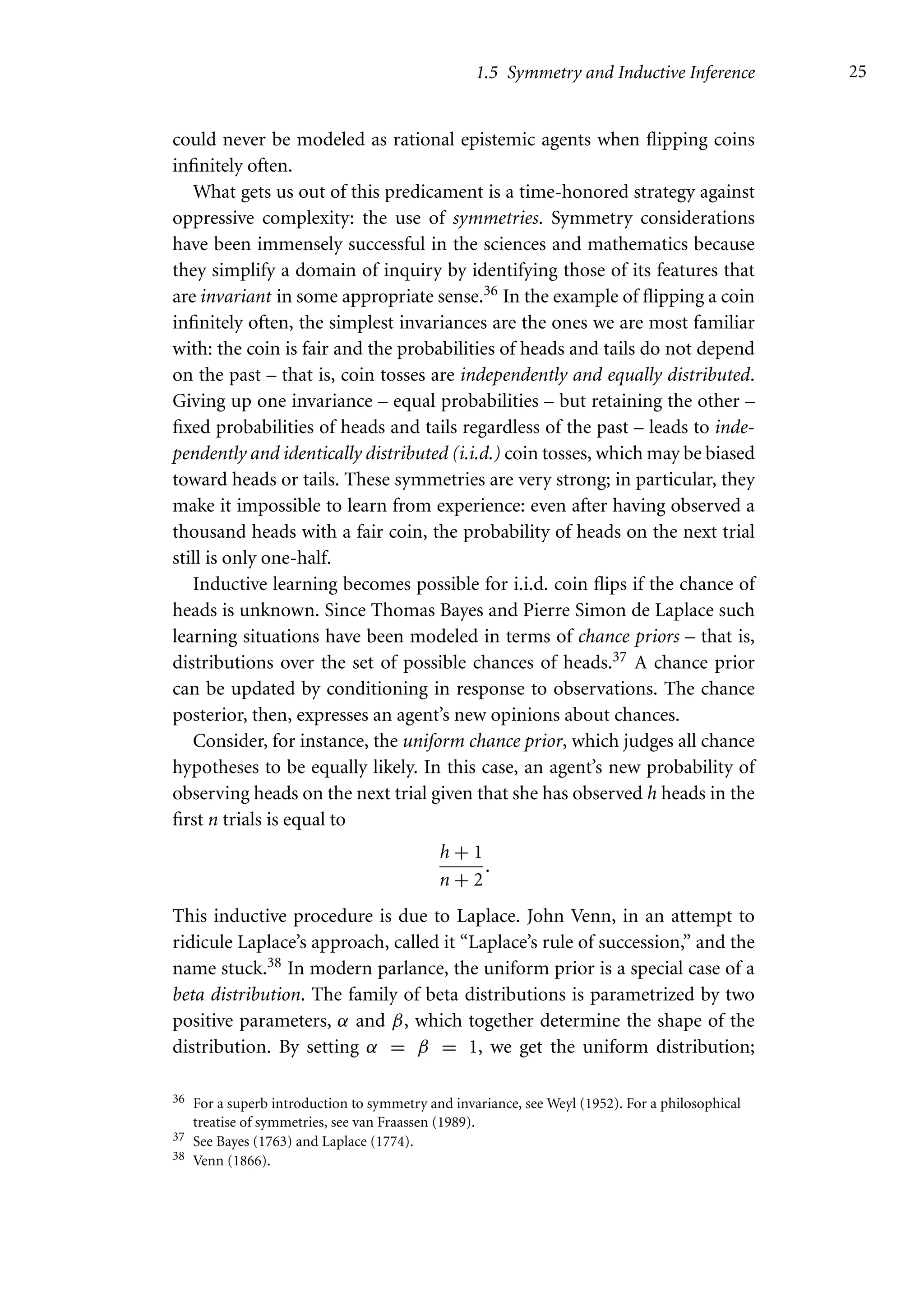 1.5 Symmetry and Inductive Inference 25
could never be modeled as rational epistemic agents when flipping coins
infinitely often.
What gets us out of this predicament is a time-honored strategy against
oppressive complexity: the use of symmetries. Symmetry considerations
have been immensely successful in the sciences and mathematics because
they simplify a domain of inquiry by identifying those of its features that
are invariant in some appropriate sense.36 In the example of flipping a coin
infinitely often, the simplest invariances are the ones we are most familiar
with: the coin is fair and the probabilities of heads and tails do not depend
on the past – that is, coin tosses are independently and equally distributed.
Giving up one invariance – equal probabilities – but retaining the other –
fixed probabilities of heads and tails regardless of the past – leads to inde-
pendently and identically distributed (i.i.d.) coin tosses, which may be biased
toward heads or tails. These symmetries are very strong; in particular, they
make it impossible to learn from experience: even after having observed a
thousand heads with a fair coin, the probability of heads on the next trial
still is only one-half.
Inductive learning becomes possible for i.i.d. coin flips if the chance of
heads is unknown. Since Thomas Bayes and Pierre Simon de Laplace such
learning situations have been modeled in terms of chance priors – that is,
distributions over the set of possible chances of heads.37 A chance prior
can be updated by conditioning in response to observations. The chance
posterior, then, expresses an agent’s new opinions about chances.
Consider, for instance, the uniform chance prior, which judges all chance
hypotheses to be equally likely. In this case, an agent’s new probability of
observing heads on the next trial given that she has observed h heads in the
first n trials is equal to
h + 1
n + 2
.
This inductive procedure is due to Laplace. John Venn, in an attempt to
ridicule Laplace’s approach, called it “Laplace’s rule of succession,” and the
name stuck.38 In modern parlance, the uniform prior is a special case of a
beta distribution. The family of beta distributions is parametrized by two
positive parameters, α and β, which together determine the shape of the
distribution. By setting α = β = 1, we get the uniform distribution;
36 For a superb introduction to symmetry and invariance, see Weyl (1952). For a philosophical
treatise of symmetries, see van Fraassen (1989).
37 See Bayes (1763) and Laplace (1774).
38 Venn (1866).
 
