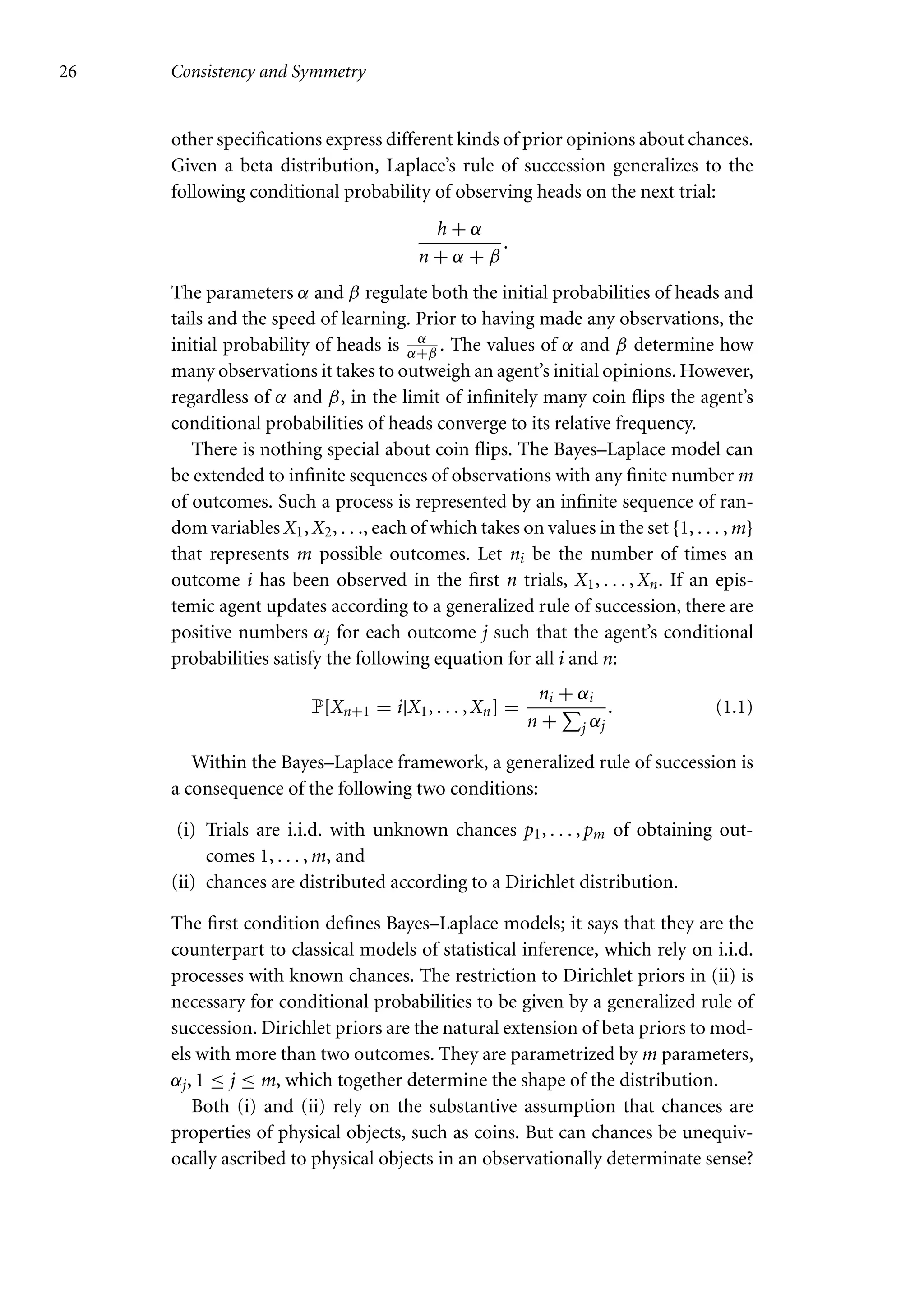 26 Consistency and Symmetry
other specifications express different kinds of prior opinions about chances.
Given a beta distribution, Laplace’s rule of succession generalizes to the
following conditional probability of observing heads on the next trial:
h + α
n + α + β
.
The parameters α and β regulate both the initial probabilities of heads and
tails and the speed of learning. Prior to having made any observations, the
initial probability of heads is α
α+β . The values of α and β determine how
many observations it takes to outweigh an agent’s initial opinions. However,
regardless of α and β, in the limit of infinitely many coin flips the agent’s
conditional probabilities of heads converge to its relative frequency.
There is nothing special about coin flips. The Bayes–Laplace model can
be extended to infinite sequences of observations with any finite number m
of outcomes. Such a process is represented by an infinite sequence of ran-
dom variables X1, X2, . . ., each of which takes on values in the set {1, . . . , m}
that represents m possible outcomes. Let ni be the number of times an
outcome i has been observed in the first n trials, X1, . . . , Xn. If an epis-
temic agent updates according to a generalized rule of succession, there are
positive numbers αj for each outcome j such that the agent’s conditional
probabilities satisfy the following equation for all i and n:
P[Xn+1 = i|X1, . . . , Xn] =
ni + αi
n +

j αj
. (1.1)
Within the Bayes–Laplace framework, a generalized rule of succession is
a consequence of the following two conditions:
(i) Trials are i.i.d. with unknown chances p1, . . . , pm of obtaining out-
comes 1, . . . , m, and
(ii) chances are distributed according to a Dirichlet distribution.
The first condition defines Bayes–Laplace models; it says that they are the
counterpart to classical models of statistical inference, which rely on i.i.d.
processes with known chances. The restriction to Dirichlet priors in (ii) is
necessary for conditional probabilities to be given by a generalized rule of
succession. Dirichlet priors are the natural extension of beta priors to mod-
els with more than two outcomes. They are parametrized by m parameters,
αj, 1 ≤ j ≤ m, which together determine the shape of the distribution.
Both (i) and (ii) rely on the substantive assumption that chances are
properties of physical objects, such as coins. But can chances be unequiv-
ocally ascribed to physical objects in an observationally determinate sense?
 