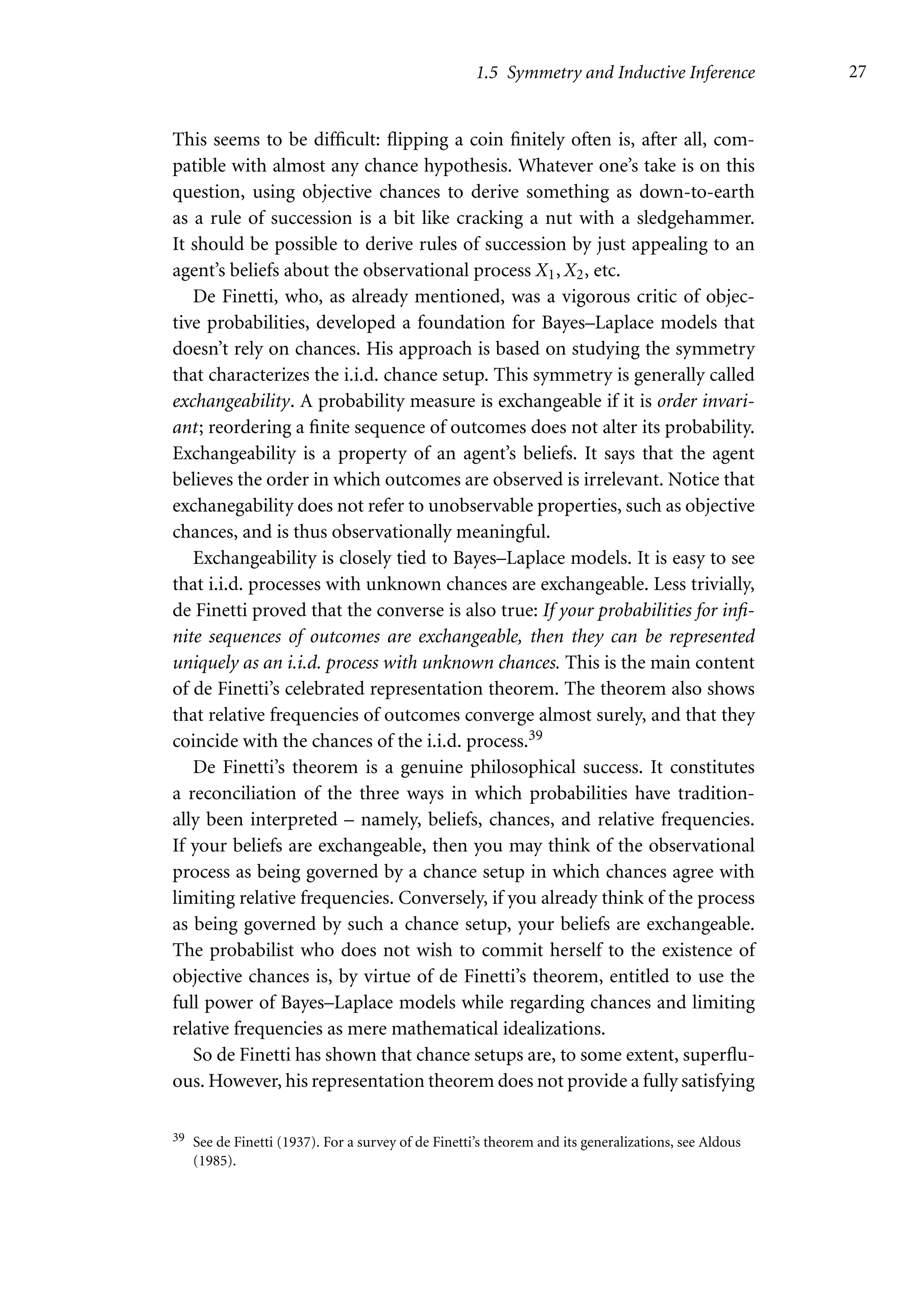 1.5 Symmetry and Inductive Inference 27
This seems to be difficult: flipping a coin finitely often is, after all, com-
patible with almost any chance hypothesis. Whatever one’s take is on this
question, using objective chances to derive something as down-to-earth
as a rule of succession is a bit like cracking a nut with a sledgehammer.
It should be possible to derive rules of succession by just appealing to an
agent’s beliefs about the observational process X1, X2, etc.
De Finetti, who, as already mentioned, was a vigorous critic of objec-
tive probabilities, developed a foundation for Bayes–Laplace models that
doesn’t rely on chances. His approach is based on studying the symmetry
that characterizes the i.i.d. chance setup. This symmetry is generally called
exchangeability. A probability measure is exchangeable if it is order invari-
ant; reordering a finite sequence of outcomes does not alter its probability.
Exchangeability is a property of an agent’s beliefs. It says that the agent
believes the order in which outcomes are observed is irrelevant. Notice that
exchanegability does not refer to unobservable properties, such as objective
chances, and is thus observationally meaningful.
Exchangeability is closely tied to Bayes–Laplace models. It is easy to see
that i.i.d. processes with unknown chances are exchangeable. Less trivially,
de Finetti proved that the converse is also true: If your probabilities for infi-
nite sequences of outcomes are exchangeable, then they can be represented
uniquely as an i.i.d. process with unknown chances. This is the main content
of de Finetti’s celebrated representation theorem. The theorem also shows
that relative frequencies of outcomes converge almost surely, and that they
coincide with the chances of the i.i.d. process.39
De Finetti’s theorem is a genuine philosophical success. It constitutes
a reconciliation of the three ways in which probabilities have tradition-
ally been interpreted – namely, beliefs, chances, and relative frequencies.
If your beliefs are exchangeable, then you may think of the observational
process as being governed by a chance setup in which chances agree with
limiting relative frequencies. Conversely, if you already think of the process
as being governed by such a chance setup, your beliefs are exchangeable.
The probabilist who does not wish to commit herself to the existence of
objective chances is, by virtue of de Finetti’s theorem, entitled to use the
full power of Bayes–Laplace models while regarding chances and limiting
relative frequencies as mere mathematical idealizations.
So de Finetti has shown that chance setups are, to some extent, superflu-
ous. However, his representation theorem does not provide a fully satisfying
39 See de Finetti (1937). For a survey of de Finetti’s theorem and its generalizations, see Aldous
(1985).
 