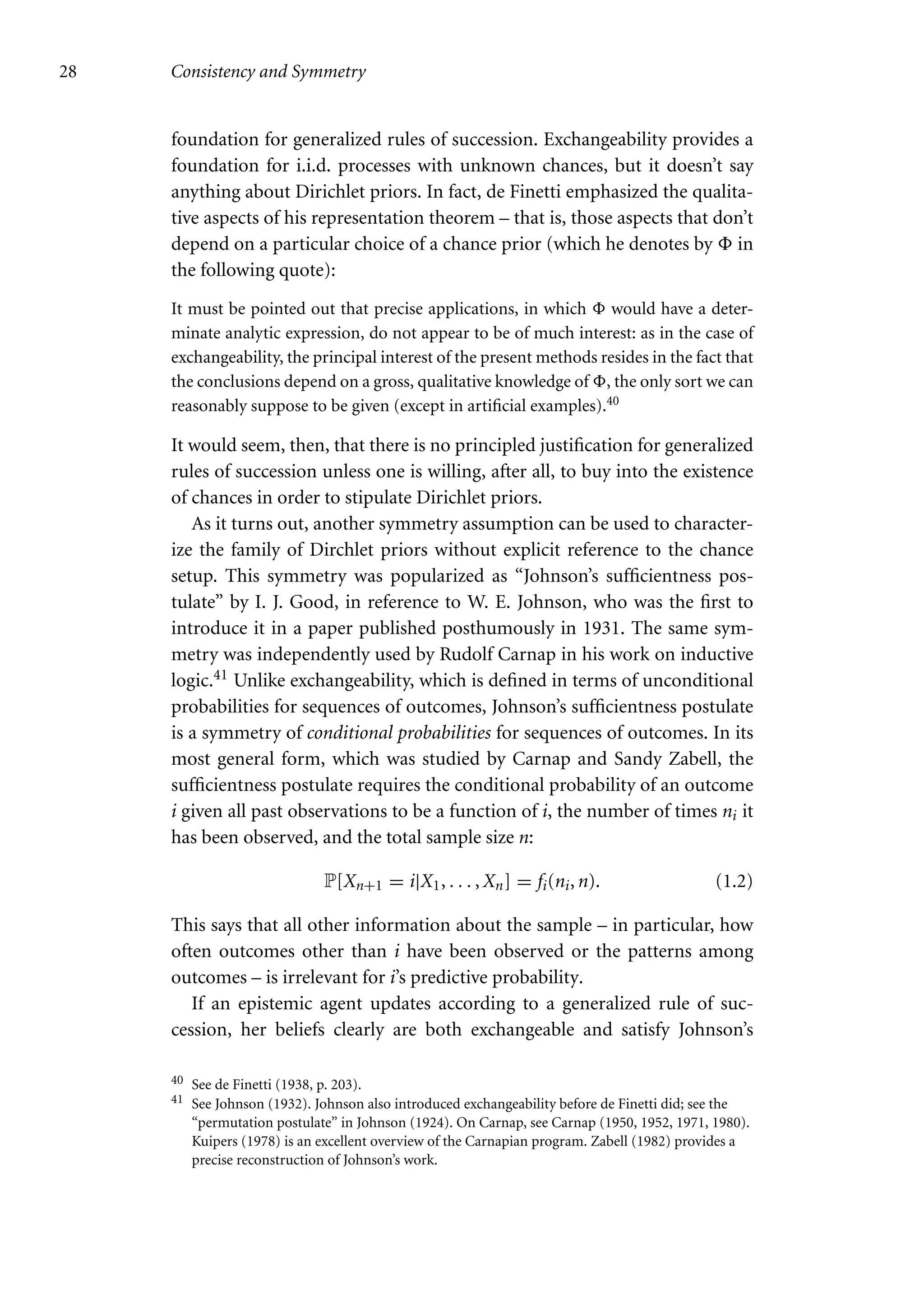 28 Consistency and Symmetry
foundation for generalized rules of succession. Exchangeability provides a
foundation for i.i.d. processes with unknown chances, but it doesn’t say
anything about Dirichlet priors. In fact, de Finetti emphasized the qualita-
tive aspects of his representation theorem – that is, those aspects that don’t
depend on a particular choice of a chance prior (which he denotes by  in
the following quote):
It must be pointed out that precise applications, in which  would have a deter-
minate analytic expression, do not appear to be of much interest: as in the case of
exchangeability, the principal interest of the present methods resides in the fact that
the conclusions depend on a gross, qualitative knowledge of , the only sort we can
reasonably suppose to be given (except in artificial examples).40
It would seem, then, that there is no principled justification for generalized
rules of succession unless one is willing, after all, to buy into the existence
of chances in order to stipulate Dirichlet priors.
As it turns out, another symmetry assumption can be used to character-
ize the family of Dirchlet priors without explicit reference to the chance
setup. This symmetry was popularized as “Johnson’s sufficientness pos-
tulate” by I. J. Good, in reference to W. E. Johnson, who was the first to
introduce it in a paper published posthumously in 1931. The same sym-
metry was independently used by Rudolf Carnap in his work on inductive
logic.41 Unlike exchangeability, which is defined in terms of unconditional
probabilities for sequences of outcomes, Johnson’s sufficientness postulate
is a symmetry of conditional probabilities for sequences of outcomes. In its
most general form, which was studied by Carnap and Sandy Zabell, the
sufficientness postulate requires the conditional probability of an outcome
i given all past observations to be a function of i, the number of times ni it
has been observed, and the total sample size n:
P[Xn+1 = i|X1, . . . , Xn] = fi(ni, n). (1.2)
This says that all other information about the sample – in particular, how
often outcomes other than i have been observed or the patterns among
outcomes – is irrelevant for i’s predictive probability.
If an epistemic agent updates according to a generalized rule of suc-
cession, her beliefs clearly are both exchangeable and satisfy Johnson’s
40 See de Finetti (1938, p. 203).
41 See Johnson (1932). Johnson also introduced exchangeability before de Finetti did; see the
“permutation postulate” in Johnson (1924). On Carnap, see Carnap (1950, 1952, 1971, 1980).
Kuipers (1978) is an excellent overview of the Carnapian program. Zabell (1982) provides a
precise reconstruction of Johnson’s work.
 